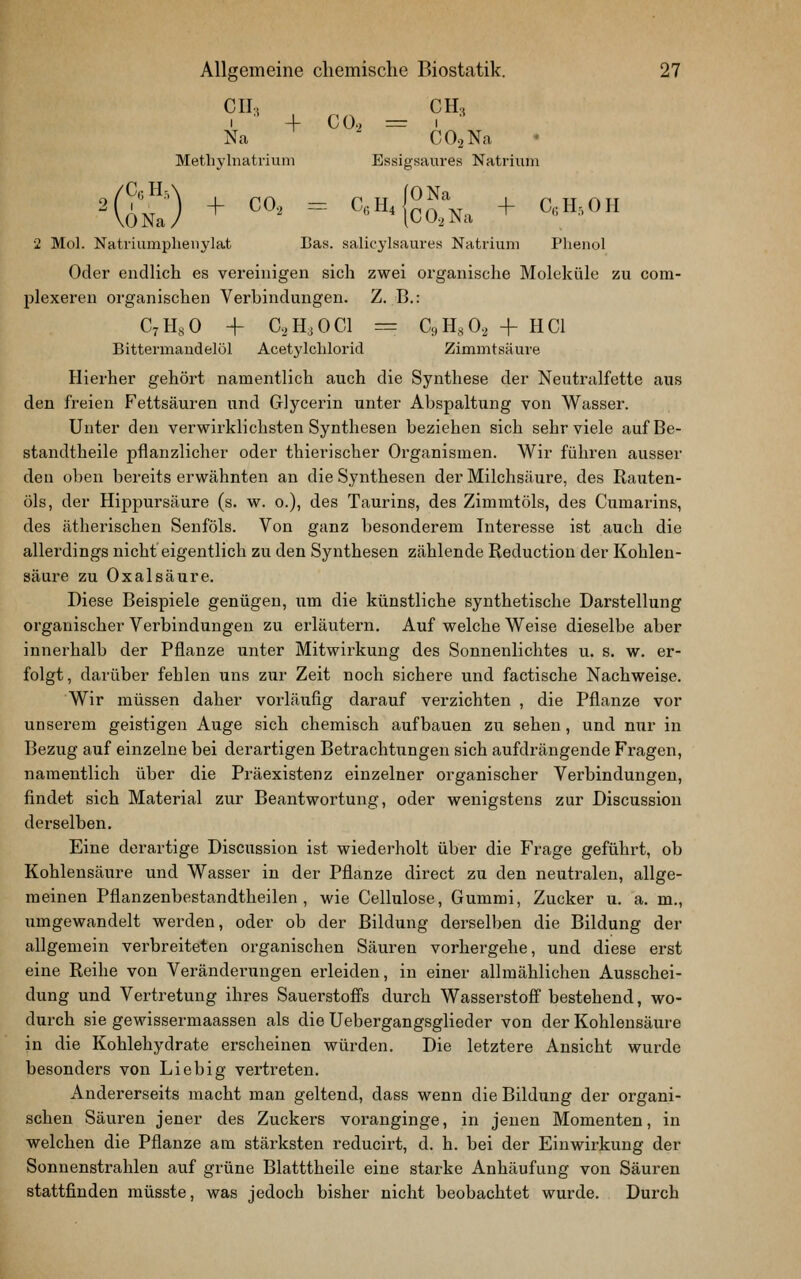 CII, CH, 1 -f CO. = 1 Na ■ COaNa Metliylnatrium Essigsaures Natrium 2 Mol. Natriumplienylat Bas. salicylsaures Natrium Phenol Oder endlich es vereinigen sich zwei organische Moleküle zu com- plexeren organischen Verbindungen. Z. B.: C^HsO + C,H3 0C1 = Ci)H,0, + HCl Bittermandelöl Acetylclilorid Zimmtsäure Hierher gehört namentlich auch die Synthese der Neutralfette aus den freien Fettsäuren und Glycerin unter Abspaltung von Wasser. Unter den verwirklichsten Synthesen beziehen sich sehr viele aufBe- standtheile pflanzlicher oder thierischer Organismen. Wir führen ausser den oben bereits erwähnten an die Synthesen der Milchsäure, des Rauten- öls, der Hippursäure (s. w. o.), des Taurins, des Zimmtöls, des Cumarins, des ätherischen Senföls. Von ganz besonderem Interesse ist auch die allerdings nicht eigentlich zu den Synthesen zählende Reduction der Kohlen- säure zu Oxalsäure. Diese Beispiele genügen, um die künstliche synthetische Darstellung organischer Verbindungen zu erläutern. Auf welche Weise dieselbe aber innerhalb der Pflanze imter Mitwirkung des Sonnenlichtes u. s. w. er- folgt, darüber fehlen ims zur Zeit noch sichere und factische Nachweise. Wir müssen daher vorläufig darauf verzichten , die Pflanze vor unserem geistigen Auge sich chemisch aufbauen zu sehen, und nur in Bezug auf einzelne bei derartigen Betrachtungen sich aufdrängende Fragen, namentlich über die Präexistenz einzelner organischer Verbindungen, findet sich Material zur Beantwortung, oder wenigstens zur Discussion derselben. Eine derartige Discussion ist wiederholt über die Frage geführt, ob Kohlensäure und Wasser in der Pflanze direct zu den neutralen, allge- meinen Pflanzenbestandtheilen , wie Cellulose, Gummi, Zucker u. a. m,, umgewandelt werden, oder ob der Bildung derselben die Bildung der allgemein verbreiteten organischen Säuren vorhergehe, und diese erst eine Reihe von Veränderungen erleiden, in einer allmählichen Ausschei- dung und Vertretung ihres Sauerstoffs durch Wasserstoff bestehend, wo- durch sie gewissermaassen als die Uebergangsglieder von der Kohlensäure in die Kohlehydrate erscheinen würden. Die letztere Ansicht wurde besonders von Liebig vertreten. Andererseits macht man geltend, dass wenn die Bildung der organi- schen Säuren jener des Zuckers vox^anginge, in jenen Momenten, in welchen die Pflanze am stärksten reducirt, d. h. bei der Einwirkung der Sonnenstrahlen auf grüne Blatttheile eine starke Anhäufung von Säuren stattfinden müsste, was jedoch bisher nicht beobachtet wurde. Durch