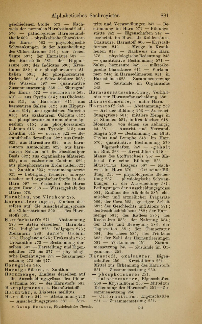geschiedenen Stoffe 573 — Nach- weis der normalen Harn bestand theile 570 — pathologische Harnbestand- theile 602 — physikalische Charaktere des Harns 562 — physiologische Schwankungen in der Ausscheidung des Chlornatriums 591; der freien Säure 597; der Harnsäure 587 — des Harnstoffs 581; der Hippur- säure 589; des Indicans 590; Krea- tinins 589; der phosphorsauren Al- kalien 595; der phosphorsaui'en Erden 596 ; der Schwefelsäure 593 ; des Wassers 597 — quantitative Zusammensetzung 568 — Säuregrad des Harns 572 — Sedimente 563. H 610 — aus Cystin 614; aus Choleste- rin 615; aus Harnsäure 611; aus H harnsauren Salzen 612; aus Hippur- H säure 614; aus organisirten Materien 616; aus oxalsaurem Calcium 612; aus phosphorsaurem Ammoniummag- nesium 615; aus phosphorsaurem Calcium 616; aus Tyrosin 615; aus Xanthin 615 — steine 622 — Be- standtheile derselben 622 : aus Cystin 623; aus Harnsäure 622; aus harn- saurem Ammonium 622; aus harn- sauren Salzen mit feuerbeständiger Basis 622; aus organischen Materien 623; aus oxalsaurem Calcium 622; aus phosphorsauren Erdmetallen 622; aus Xanthin 623; zusammengesetzte 623 — Uebergang fremder, anorga- nischer lind organischer Stoflfe in den Harn 597 — Verhalten des Harns gegen Gase 568 — Wassergehalt des Harns 570. Harnblau, von Virchow 275. Harnentleerungen, Einfluss der- selben auf die Ausscheidungsgrösse des Chlornatriums 592 — des Harn- stoffs 581. Harnfarbstoffe 271 — Abstammung 276 — Arten derselben: Harnblau 274; Indigblau 275; Indigogen 273; Melanurin 288; Jaffö's Urobilin 196; Uroglaucin 275; Urokyaniu 275 ; Uroxanthin 273 — Bestimmung der- selben 607 —Darstellung und Eigen- schaften 273 bis 277 — physiologi- sche Beziehungen 275 — Zusammen- H Setzung 273 bis 277. Harngries 245. Harnige Säure, s. Xanthin. Harnmenge, Einfluss derselben auf die Ausscheidungsgrösse des Chlor- natriums 585 — des Harnstoffs 581. Harnpigmente, s. Harnfarbstoffe. Harnruhr, s. Diabetes mellitus. Harnsäure 242 — Abstammung 243 — Ausscheidungsgrösse 587 — Aus- V. Gorup-Beaanez, Physiologische Chemie. tritt und Verwandlungen 247 — Be- stimmung im Harn 571 —Bildungs- stätte 242 — Eigenschaften 247 — erscheint im Harn als Kohlensäure, Oxalsäui'e, Harnstoff 600 —Krystall- formen 242 — Menge in Krank- heiten 619 — Nachweis im Harn 578 — physiologiscjie Bedeutung 248 — quantitative Bestimmung 571 — Salze, harnsaure 242 — mikrosko- pische Charaktere 611 — Vorkom- men 244; in Harnsedimenten 611; in Harnsteinen 623 — Zusammensetzung 242 — Zustände im Organismus 245. arnsäureausscheidung, Verhält- niss zur Harnstoffausscheidung 588. arnsedimente, s. unter Harn, arnstoff 248 — Abstammung 252 — Art der Bildung 253 — Ausschei- dungsgrösse 581; mittlere Menge in 24 Stunden 581; in Krankheiten 618; Momente, von denen sie abhängig ist 581 — Austritt und Verwand- lungen 256 — Bestimmung im Blut, Chylus und Lymphe 348; im Harn 570; quantitative Bestimmung 570 — Eigenschaften 249 — -geh alt im Blut 363 — Krystallform 249 — Maass des Stoffwechsels 257 — Ma- terial für seine Bildung 253 — Musculus' Reagens 567 — Nach- weis im Harn 570 — Ort seiner Bil- dung 255 — physiologische Bedeu- tung 257 — physiologische Schwan- kungen in der Ausscheidung 581; Bedingungen der Ausscheidungsgrösse 581; Einfluss des Alkohols 585; che- mischer und arzneilicher Präparate 586; der Coca 585; geistiger Arbeit 587: des Geschlechts und Alters 581 ; des Geschlechtslebens 582; der Harn- menge 581; des Kaffees 585; des Kochsalzes 585; der Nahrung 584; der Ruhe und Bewegung 583; der Tageszeiten 581 ; der Temperatur 584; des Thees 585; des Trinkens 585; der Zahl der Harnentleerungen 581 — Vorkommen 251 — Zusam- mensetzung 248 — Zustände im Or- ganismus 252. arnstoff, Qxalsaurer, Eigen- schaften 250 — Krystallform 251 — Mittel zur Erkennung des Harnstoffs 251 — Zusammensetzung 250. — phosphorsaurer 251. — Salpeter säur er, Eigenschaften 250 — Krystallform 250 — Mittel zur Erkennung des Harnstoffs 251—Zu- sammeusetzang 250. — Chlornatrium, Eigenschaften 251 — Zusammensetzung 251. 56