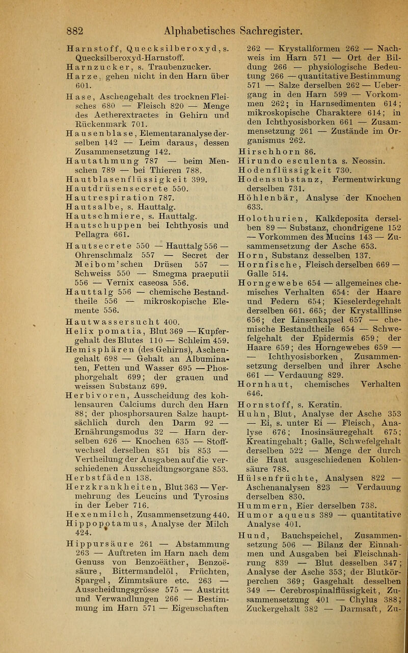 Harnstoff, Quecksilberoxyd,s. Quecksilberoxyd-Harnstoff. Harnzucker, s. Traubenzucker. Harze, geben nicht in den Harn über 601. Hase, Aschengehalt des trocknen Flei- sches 680 — Fleisch 820 — Menge des Aetherextraetes in Gehirn und Rückenmark 701. Hausenblase, Elementaranalyse der- selben 142 — Leim daraus, dessen Zusarmnensetzung 142. Hantathmung 787 — beim Men- schen 789 — bei Thieren 788. Hautblasenflüssigkeit 399. Hautdrüsens ecr ete 550. Hautrespiration 787. Hautsalbe, s. Hauttalg. Hautschmiere, s. Hauttalg. Hautschuppen bei Ichthyosis und Pellagra 661. Hautsecrete 550 —Hauttalg556 — Ohrenschmalz 557 — Secret der Meibom'sehen Drüsen 557 — Schweiss 550 — Smegma praeputii 556 — Vernix caseosa 556. Hauttalg 556 — chemische Bestand- theile 556 — mikroskopische Ele- mente 556. Hautwassersucht 400. Helix pomatia, Blut 369 —Kupfer- gehalt des Blutes 110 — Schleim 459. Hemisphären (des Gehirns), Aschen- gehalt 698 — Gehalt an Albumina- ten, Fetten und Wasser 695 —Phos- phorgehalt 699; der graiien und weissen Substanz 699. Herbivoren, Ausscheidung des koh- lensauren Calciums durch den Harn 88; der phosphorsauren Salze haupt- sächlich durch den Darm 92 — Ernährungsmodus 32 — Harn der- selben 626 — Knochen 635 — Stoö- Avechsel derselben 851 bis 853 — Vertheilung der Ausgaben auf die ver- schiedenen Ausscheidungsorgane 853. Herbstfäden 138. Herzkrankheiten, Blut363 — Ver- mehrung des Leucins und Tyrosins in der Leber 716. Hexenmilch, Zusammensetzung440. Hippopotamus, Analyse der Milch 424. Hippursäure 261 — Abstammung 263 — Auftreten im Harn nach dem Genuss von Benzoeäther, Benzoe- säure , Bittermandelöl, Früchten, Spargel, Zimmtsäure etc. 263 — Ausscheidungsgrösse 575 — Austritt und Verwandlungen 266 — Bestim- mung im Harn 571 — Eigenschaften 262 — Krystallformen 262 — Nach- weis im Harn 571 — Ort der Bil- dung 266 — physiologische Bedeu- tung 266 —quantitative Bestimmung 571 — Salze derselben 262 — Ueber- gang in den Harn 599 — Vorkom- men 262; in Harnsedimenten 614; mikroskopische Charaktere 614; in den Ichthyosisborken 661 — Zusam- mensetzung 261 — Zustände im Or- ganismus 262. Hirschhorn 86. Hirundo esculenta s. Neossin. Hodenflüssigkeit 730. Hodensubstanz, Fermentwirkung dei-selben 731. Höhlenbär, Analyse der Knochen 633. Holothurien, Kalkdeposita dersel- ben 89 — Substanz, chondrigene 152 — Vorkommen des Mucins 143 — Zu- sammensetzung der Asche 653. Hörn, Substanz desselben 137. Hörn fische. Fleisch derselben 669 — Galle 514. Horngewebe 654 — allgemeines che- misches Verhalten 654: der Haare und Federn 654; Kieselerdegehalt derselben 661. 665; der KrystalUinse 656; der Linsenkapsel 657 — che- mische Bestandtheile 654 — Schwe- felgehalt der Epidermis 659; der Haare 659; des Horngewebes 659 — — Ichthj'osisborken, Zusammen- setzung derselben und ihrer Asche 661 — Verdauung 829. Hornhaut, chemisches Verhalten 646. Hörn Stoff, s. Keratin. Huhn, Blut, Analyse der Asche 353 — Ei, s. unter Ei — Fleisch, Ana- lyse 676; Inosinsäuregehalt 675; Kreatingehalt; Galle, Schwefelgehalt derselben 522 — Menge der durch die Haut ausgeschiedenen Kohlen- säure 788. Hülsenfrüchte, Analysen 822 — Aschenanalysen 823 — Verdauung derselben 830. Hummern, Eier derselben 738. Humor aqueus 389 — quantitative Analyse 401. Hund, Bauchspeichel, Zusammen- setzung 506 — Bilanz der Einnah- men und Ausgaben bei Fleischnah- rung 839 — Blut desselben 347; Analyse der Asche 353; der Blutkör- perchen 369; Gasgehalt desselben 349 — Cerebrospinalflüssigkeit, Zu- sammensetzung 401 — Chylus 388; Zuckergehalt 382 — Darmsaft, Zu-