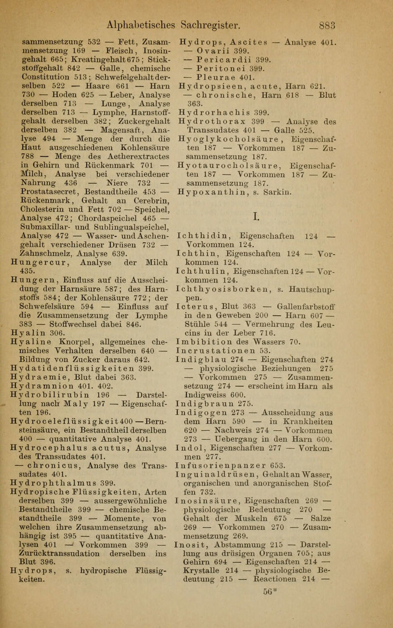 sammensetzung 532 — Fett, Zusam- mensetzung 169 — Fleisch, luosin- gehalt 665; Kreatmgehalt675; Stick- stoffgehalt 842 — Galle, chemische Constitution 513; Schwefelgehalt der- selben 522 — Haare 661 — Harn 730 — Hoden 625 — Leber, Analyse derselben 7i:'> — Lunge, Anatyse derselben 713 — Lymphe, Harnstoff- gehalt derselben 382; Zuckergehalt derselben 382 — Magensaft, Ana- lyse 494 — Menge der durch die Haut ausgeschiedenen Kohlensäure 788 — Menge des Aetherextractes in Gehirn und Eückenmark 701 — Milch, Analyse bei verschiedener Nahrung 436 — Niere 732 — Prostatasecret, Bestandtheile 453 — Rückenmark, Gehalt au Cerebrin, Cholesterin und Fett 702—Speichel, Analyse 472; Chordaspeichel 465 — Submaxillar- und Sublingualspeichel, Analj'se 472 — Wasser- und Aschen- gehalt verschiedener Drüsen 732 — Zahnschmelz, Analyse 639. Hunger cur, Analyse der Milch 435. Hungern, Einfluss auf die Ausschei- dung der Harnsäure 587; des Harn- stoffs 584; der Kohlensäure 772; der Schwefelsäure 594 — Einfluss auf die Zusammensetzung der Lymphe 383 — Stoffwechsel dabei 846. Hyalin 306. Hyaline Knorpel, allgemeines che- misches Verhalten derselben 640 — Bildung von Zucker daraus 642. Hydatidenflüssigkeiten 399. Hydraemie, Blut dabei 363. Hydramnion 401. 402. Hydrobilirubin 196 — Darstel- lung nach Maly 197 —Eigenschaf- ten 196. Hydroceleflüssigkeit400 — Bern- steinsäure, ein Bestandtheil derselben 400 — quantitative Analyse 401. Hydrocephalus acutus, Analyse des Transsudates 401. — chronicus, Analyse des Trans- sudates 401. Hydrophthalmus 399. Hj'dropische Flüssigkeiten, Arten derselben 399 — aussergewöhnliche Bestandtheile 399 — chemische Be- standtheile 399 — Momente, von welchen ihre Zusammensetzung ab- hängig ist 395 — quantitative Ana- lysen 401 — Vorkommen 399 — Zurücktranssudation derselben ins Blut 396. Hydrops, s. hydropische Flüssig- keiten. Hydrops, Ascites — Analyse 401. — Ovarii 399. — Pericardii 399. — Peritouei 399. — Pleurae 401. Hydropsieen, acute, Hax'u 621. — chronische, Harn 618 — Blut 363. Hydrorhachis 399. Hydrothorax 399 — Analyse des Transsudates 401 — Galle 525. Hyoglykocholsäure , Eigenschaf- ten 187 — Vorkommen 187 — Zu- sammensetzung 187. Hyotaurocholsäure, Eigenschaf- ten 187 — Vorkommen 187 — Zu- sammensetzung 187. Hypoxanthin, s. Sarkiu. I. Ichthidin, Eigenschaften 124 — Vorkommen 124. I cht hin, Eigenschaften 124 — Vor- kommen 124. Ichthulin, Eigenschaften 124 — Vor- kommen 124. Ichthyosisborken, s. Hautschup- pen. Icterus, Blut 363 — Gallenfarbstoff in den Geweben 200 — Harn 607 — Stühle 544 — Vermehrung des Leu- cins in der Leber 716. Imbibition des Wassers 70. IneruStationen 53. Indigblau 274 — Eigenschaften 274 — physiologische Beziehungen 275 — Vorkommen 275 — Zusammen- setzung 274 — erscheint im Harn als Indigweiss 600. Indigbraun 275. Indigogen 273 — Ausscheidung aus dem Harn 590 — in Krankheiten 620 — Nachweis 274 — Vorkommen 273 — Uebergang in den Harn 600. Indol, Eigenschaften 277 — Vorkom- men 277. Infusorienpanzer 653. I n g u i n a 1 d r ü s e n , Gehalt an Wasser, organischen und anorganischen Stof- fen 732. Inosinsäure, Eigenschaften 269 — physiologische Bedeutung 270 — Gehalt der Muskeln 675 — Salze 269 — Vorkommen 270 — Zusam- mensetzung 269. Inosit, Abstammung 215 — Darstel- lung aus drüsigen Organen 705; aus Gehirn 694 — Eigenschaften 214 — Krystalle 214 — physiologische Be- deutung 215 — Reactionen 214 — 56*
