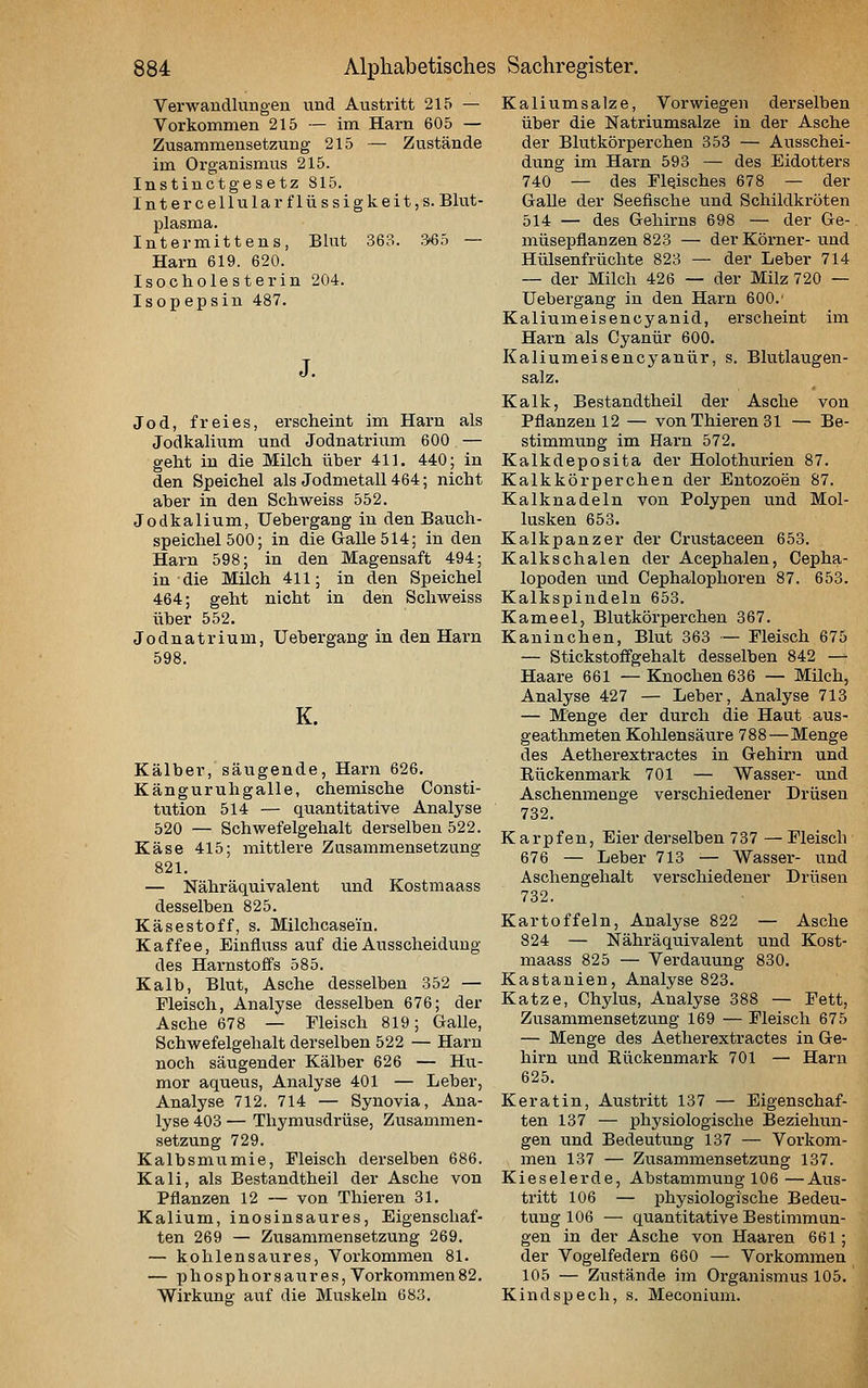 Verwaudlungen und Austritt 215 — Vorkommen 215 — im Harn 605 — Zusammensetzung 215 — Zustände im Organismus 215. Instinctgesetz 815. Intercellularflüssigkeit,s. Blut- plasma. Intermittens, Blut 363. 3^5 — Harn 619. 620. Isocholesterin 204. Isopepsin 487. Jod, freies, erscheint im Harn als Jodkalium und Jodnatrium 600 — geht in die Milch über 411. 440; in den Speichel als Jodmetall 464; nicht aber in den Schweiss 552. Jodkalium, Uebergang in den Bauch- speichel 500; in die Galle 514; in den Harn 598; in den Magensaft 494; in die Milch 411; in den Speichel 464; geht nicht in den Schweiss über 552. Jodnatrium, Uebergang in den Harn 598. K. Kälber, säugende, Harn 626. Känguruhgalle, chemische Consti- tution 514 — quantitative Analyse 520 — Schwefelgehalt derselben 522. Käse 415; mittlere Zusammensetzung 821. — Nähräquivalent und Kostmaass desselben 825. Käsestoff, s. Milchcasein. Kaffee, Einfluss auf die Ausscheidung des Harnstoffs 585. Kalb, Blut, Asche desselben 352 — Fleisch, Analyse desselben 676; der Asche 678 — Fleisch 819; Galle, Schwefelgehalt derselben 522 — Harn noch säugender Kälber 626 — Hu- mor aquetis, Analyse 401 — Leber, Analyse 712. 714 — Synovia, Ana- lyse 403 — Thymusdrüse, Zusammen- setzung 729. Kalbsmiimie, Fleisch derselben 686. Kali, als Bestandtheil der Asche von Pflanzen 12 — von Thieren 31. Kalium, inosinsaures, Eigenschaf- ten 269 — Zusammensetzung 269. — kohlensaures, Vorkommen 81. — phosphorsaures, Vorkommen82. Wirkung auf die Muskeln 683. Kaliumsalze, Vorwiegen derselben über die Natriumsalze in der Asche der Blutkörperchen 353 — Ausschei- dung im Harn 593 — des Eidotters 740 — des Fleisches 678 — der Galle der Seefische xvad Schildkröten 514 — des Gehirns 698 — der Ge- müsepflanzen 823 — der Körner- und Hülsenfrüchte 823 — der Leber 714 — der Milch 426 — der Milz 720 — Uebergang in den Harn 600.' Kaliumeisencyanid, erscheint im Hai-n als Cyanür 600. Kaliumeisencyanür, s. Blutlaugen- salz. Kalk, Bestandtheil der Asche von Pflanzen 12 — von Thieren 31 — Be- stimmung im Harn 572. Kalkdeposita der Holothurien 87. Kalkkörperchen der Entozoen 87. Kalknadeln von Polypen und Mol- lusken 653. Kalkpanzer der Crustaceen 653. Kalkschalen der Acephalen, Cepha- lopoden und Cephalophoren 87. 653. Kalkspindeln 653. Kameel, Blutkörperchen 367. Kaninchen, Blut 363 ~ Fleisch 675 — Stickstofifgehalt desselben 842 —^ Haare 661 —Knochen 636 — Milch, Analyse 427 — Leber, Analyse 713 — Menge der durch die Haut aus- geathmeten Kohlensäure 788—Menge des Aetherextractes in Gehirn und Eückenmark 701 — Wasser- und Aschenmenge verschiedener Drüsen 732. K arpfen, Eier derselben 737 — Fleisch 676 — Leber 713 — Wasser- und Aschengehalt verschiedener Drüsen 732. Kartoffeln, Analyse 822 — Asche 824 — Nähräquivalent und Kost- maass 825 — Verdauung 830. Kastanien, Analyse 823. Katze, Chylus, Analyse 388 — Fett, Zusammensetzung 169 — Fleisch 675 — Menge des Aetherextractes in Ge- hirn und Rückenmark 701 — Harn 625. Keratin, Austritt 137 — Eigenschaf- ten 137 — physiologische Beziehun- gen und Bedeutung 137 — Vorkom- men 137 — Zusammensetzung 137. Kieselerde, Abstammung 106 —Aus- tritt 106 — physiologische Bedeu- tung 106 — quantitative Bestimmun- gen in der Asche von Haaren 661; der Vogelfedern 660 — Vox-kommen 105 — Zustände im Organismus 105. Kindspech, s. Meconium.