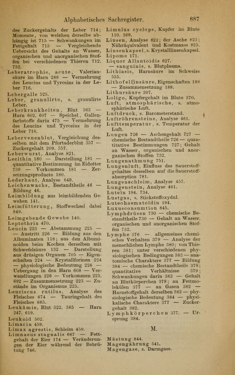 des Zuckergehalts der Leher 714; Momente, von welchen derselbe ab- hängig ist 715 — Schwankungen im Fettgehalt 715 — Vergleichende Uebersicht des Gehalts an Wasser, organischen und anorganischen Stof- fen bei verschiedenen Thieren 712. 732. Leberatrophie, acute, Valerian- säure im Harn 288 — Vermehrung des Leucins und Tyrosins in der Le- ber 716. Lebergalle 525. Leber, granulirte, s. granulirte Leber. Leberkrankheiten , Blut 363 — Harn 602. 607 — Speichel, Gallen- farbstoffe darin 475 — Vermehrung des Leucins und Tyrosins in der Leber 716. Lebervenenblut, Vergleichung des- selben mit dem Pfortaderblut 357 — Zuckergehalt 209. 357. Leberwurst, Anah'se 821. Lecithin. 180 — Darstellung 181 — quantitative Bestimmung im Eidotter 739 — Vorkommen 181 — Zer- setzungsproducte 180. Lederhaut, Analyse 649. Leichenwachs, Bestandtheile 46 — Bildung 46. Leimbildung aus leimbildenden Ge- weben 141. L e i m f ü 11 e r u n g , Stoffwechsel dabei 849. Leimgebende Gewebe 140. Leptothrix 470. Leucin 223 — Abstammung 225 — — Austritt 226 — Bildung aus den Albuminaten 118; aus den Albumi- noiden beim Kochen derselben mit Schwefelsäure 132 — Darstellung aus drüsigen Organen 705 — Eigen- schaften 224 — Krystallformen 224 — physiologische Bedeutung 226 — Uebergang in den Harn 608 — Ver- wandlungen 226 — Vorkommen 225. 692 — Zusammensetzung 223 — Zu- stände im Organismus 225. Leuciscus rutilus, Analyse des Fleisches 674 — Tauringehalt des Fleisches 665. Leukämie, Blut 322. 365 — Harn 247. 619. Leukoid 502. Limacin 459. Limax agrestis, Schleim 459. Limnaeus stagnalis 667 — Fett- gehalt der Eier 174 — Veränderun- gen der Eier während der Bebrü- tung 746. Limulus cyclops, Kupfer im Blute HO. 369. Linsen, Analyse 822; der Asche 823; Nähräquivalent und Kostmaass 825. Linsenkap sei,s. Krystalllinseukapsel. Lipome 171. Liquor Allantoidis 627. — sanguinis, s. Blutplasma. Lithiasis, Harnsäure im Schweiss 555. L i th o f e 1 l;i n s äu r e, Eigenschaften 188 — Zusammensetzung 188. Lithursäure 307. Loligo, Kupfergehalt im Blute 370. Luft, atmosphärische, s. atmo- sphärische Luft. Luftdruck, s. Barometerstand. | Ijuftröhrensteine, Analyse 461. Lufttemperatur, s. Temperatur der Luft. Lungen 726 — Aschengehalt 727 — chemische Bestandtheile 726 — quan- titative Bestimmungen 727; Gehalt an Wasser, organischen und anor- ganischen Stoffen 732. Lungenathmung 751. Lungenluft, Einfluss des Sauerstoff- gehaltes desselben auf die Sauerstoff- absorption 781. Lungenschleim, Analyse 457. Lungenstein, Analyse 461. Lute'in 194. 734. Lustgas, s. Stickstoffoxydul. Luteohaematoidin 194. Luxusconsumtion 845. Lymphdrüsen 730 — chemische Be- standtheile 730 — Gehalt an Wasser, organischen und anorganischen Stof- fen 732. Lymphe 376 — allgemeines chemi- ^sches Verhalten 379 — Analyse der menschlichen Lymphe 380; von Thie- ren 381; unter verschiedenen phy- siologischen Bedingungen 383 — ana- tomische Charaktere 377 — Bildung 384 — chemische Bestandtheile 378; quantitative Verhältnisse 379; Schwankungen darin 383 — Gehalt an Blutkörperchen 378; an Fettmo- lekülen 377 — an Gasen 382 — Harnstoffgehalt derselben 382 — phy- siologische Bedeutung 384 — physi- kalische Charaktere 377 — Zucker- gehalt 382. Lymphkörperchen 377. — Ur- sprung 384. M. Mästung 844. Magengährung 541. Magengase, s. Darmgase.