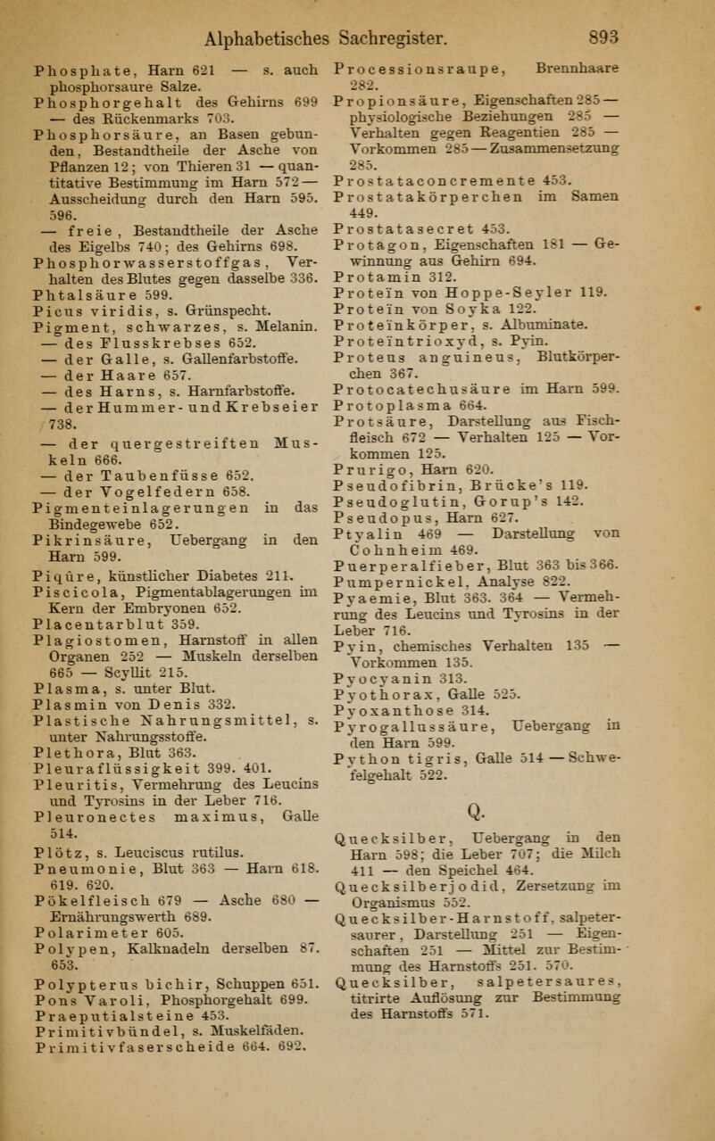 Phosphate, Harn 621 — s. auch phosphorsaure Salze. Phosphorgehalt des Gehirns 699 — des Rückenmarks 703. Phosphorsäure, an Basen gebun- den, Bestandtheile der Asche von Pflanzen 12; von ThierenSl —quan- titative Bestimmung im Harn 572 — Ausscheidung durch den Harn 595. 596. — freie , Bestandtheile der Asche des Eigelbs 740; des Gehirns 698. Phosphor wasserstoffgas , Ver- halten des Blutes gegen dasselbe 336. Phtalsäure 599. Picus viridis, s. Grünspecht. Pigment, schwarzes, s. Melanin. — des Plusskrebses 652. — der Galle, s. Gallenfarbstoflfe. — der Haare 657. — des Harns, s. HarnfarbstoÖe. — derHummer-undKrebseier 738. — der quergestreiften Mus- keln 666. — der Taubenfüsse 652. — der Vogelfedern 658. Pigmenteinlagerungen in das Bindegewebe 652. Pikrinsäure, Uebergang in den Harn 599. Piqüre, künsthcher Diabetes 211. Piscicola, Pigmentablagerungen ün Kern der Embryonen 652. Placentarblut 359. Plagiostomen, Harnstofl' in allen Organen 252 — Muskeln derselben 665 — Scyllit 215. Plasma, s. unter Blut. Plasmin von Denis 332. Plastische Nähriingsmittel, s. unter Nahrungsstoffe. Plethora, Blut 363. Pleuraflüssigkeit 399. 401. Pleuritis, Vermehrung des Leucins und Tyrosins in der Leber 716. Pleuronectes maximus, Galle 514. Plötz, s. Leuciscus rutilus. Pneumonie, Blut 363 — Harn 618. 619. 620. Pökelfleisch 679 — Asche 680 — Ernährungswerth 689. Polarimeter 605. Poljpen, Kalknadeln derselben 87. 653. Polypterus bichir, Schuppen 651. Pons Varoli, Phosphorgehalt 699. Praeputialsteine 453. Primitivbündel, s. Muskeltaden. Primitivfaser scheide 664. 692. Processions raupe, Brennhaare 282. Propionsäure, Eigenschaften285 — physiologische Beziehungen 285 — Verhalten gegen Reagentien 285 — Vorkommen 285 — Zusammensetzung 285. Prostataconcremente 453. Prostatakörperchen im Samen 449. Prostatasecret 453. Protagon, Eigenschaften 181 — Ge- winnung aus Gehirn 694. Protamin 312. Protein von Hoppe-Seyler 119. Protein von Soyka 122. Proteinkörper, s. Albuminate. Proteintrioxyd, s. Pyin. Proteus anguineus, Blutkörper- chen 367. Protocatechusäure im Harn 599. Protoplasma 664. Protsäure, Darstellung aus Fisch- fleisch 672 — Verhalten 125 — Vor- kommen 125. Prurigo, Harn 620. Pseudofibrin, Brücke's 119. Pseudoglutin, Gorup's 142. Pseudopus, Harn 627. Ptyalin 469 — Darstellung von Cohnheim 469. Puerperalfieber, Blut 363 bis366. Pumpernickel, Analyse 822. Pyaemie, Blut 363. 364 — Vermeh- rung des Leucins und Tyrosins in der Leber 716. Pyin, chemisches Verhalten 135 — Vorkommen 135. Pyocyanin 313. Pyothora.x, Galle 525. Pyoxanthose 314. Pyrogallussäure, Uebergang in den Harn 599. Python tigris, Galle 514—Schwe- felgehalt 522. Q. Quecksilber, Uebergang in den Harn 598; die Leber 707; die Müch 411 — den Speichel 464. Quecksilberj o did, Zersetzung im Organismus 552. Quecksilber-Harnstoff, salpeter- saurer , Darstellung 251 — Eigen- schaften 251 — Mittel zur Bestim- mtmg des Harnstoifs 251. 570. Quecksilber, salpetersaures, titrirte Auflöstmg zur Bestimmung des Harnstoffs 571.
