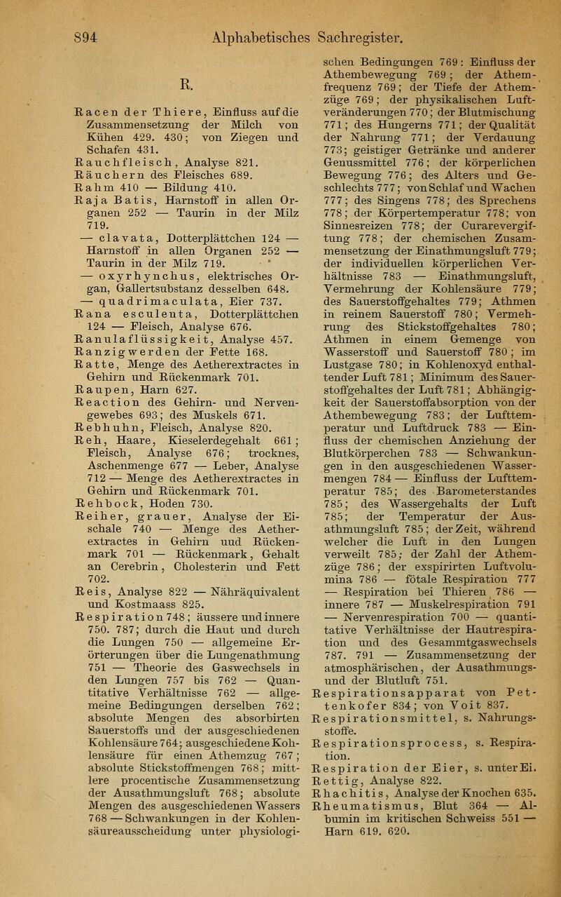 R. Racen der Thiere, Einfluss auf die Zusammensetzung der Milcli von Kühen 429. 430; von Ziegen und Schafen 431. Rauchfleisch, Analyse 821. Räuchern des Fleisches 689. Rahm 410 — Bildung 410. Raja Batis, Harnstoff in allen Or- ganen 252 — Taurin in der Milz 719. — clavata, Dotterplättchen 124 — Harnstoff in aUen Organen 252 — Taurin in der Milz 719. — oxyrhynchus, elektrisches Or- gan, Gallertsubstanz desselben 648. — quadrimaculata, Eier 737. Rana esculeuta, Dotterplättchen 124 — Fleisch, Analyse 676. Ranulaflüssigkeit, Analyse 457. Ranzigwerden der Fette 168. Ratte, Menge des Aetherextractes in Gehirn und Rückenmark 701. Raupen, Harn 627. Reaction des Gehirn- und Nerven- gewebes 693; des Muskels 671. Rebhuhn, Fleisch, Analyse 820. Reh, Haare, Kieselerdegehalt 661; Fleisch, Analyse 676; trocknes, Aschenmenge 677 — Leber, Analyse 712 — Menge des Aetherextractes in Gehirn und Rückenmark 701. Rehbock, Hoden 730. Reiher, grauer, Analyse der Ei- schale 740 — Menge des Aether- extractes in Gehirn uud Rücken- mark 701 — Rückenmark, Gehalt an Cerebrin, Cholesterin und Fett 702. Reis, Analyse 822 —Nähräquivalent und Kostmaass 825. Respiration748; äussere und innere 750. 787; durch die Haut und durch die Lungen 750 — allgemeine Er- örterungen über die Lungenathmung 751 — Theorie des Gaswechsels in den Lungen 757 bis 762 — Quan- titative Verhältnisse 762 — allge- meine Bedingungen derselben 762; absolute Mengen des absorbirten Sauerstoffs und der ausgeschiedenen Kohlensäure 764; ausgeschiedene Koh- lensäure für einen Athemzug 767 ; absolute Stickstoffmeugen 768; mitt- lere procentische Zusammensetzung der Ausathmungsluft 768; absolute Mengen des ausgeschiedenen Wassers 768—Schwankungen in der Kohlen- säureausscheidung unter physiologi- schen Bedingungen 769 : Einfluss der Athembewegung 769; der Athem- frequenz 769; der Tiefe der Athem- züge 769; der physikalischen Luft- veränderungen 770; der Blutmischung 771; des Hungerns 771; der Qualität der Nahrung 771; der Verdauung 773; geistiger Getränke und anderer Genussmittel 776; der körperlichen Bewegung 776; des Alters und Ge- schlechts 777; von Schlaf und Wachen 777; des Singens 778; des Sprechens 778; der Körpertemperatur 778; von Sinnesi-eizen 778; der Curare Vergif- tung 778; der chemischen Zusam- mensetzung der Einathmungsluft 779; der individuellen körperlichen Ver- hältnisse 783 — Einathmungsluft, Vermehrung der Kohlensäure 779; des Sauerstoffgehaltes 779; Athmen in reinem Sauerstoff 780; Vermeh- rung des Stickstoffgehaltes 780; Athmen in einem Gemenge von Wasserstoff und Sauerstoff 780 ; im Lustgase 780; in Kohlenoxyd enthal- tender Luft 781; Minimum des Sauer- stoffgehaltes der Luft 781; Abhängig- keit der Sauerstoffabsorption von der Athembewegung 783; der Lufttem- peratur und Luftdruck 783 — Ein- fluss der chemischen Anziehung der Blutkörperchen 783 — Schwankun- gen in den ausgeschiedenen Wasser- mengen 784 — Einfluss der Lufttem- peratur 785; des Barometerstandes 785; des Wassergehalts der Luft 785; der Temperatur der Aus- athmungsluft 785; der Zeit, während welcher die Luft in den Lungen verweilt 785; der Zahl der Athem- züge 786; der exspirirten Luftvolu- mina 786 — fötale Respiration 777 — Respiration bei Thieren 786 — innere 787 — Muskelrespiration 791 — Nervenrespiration 700 — quanti- tative Verhältnisse der Hautrespira- tion und des Gesammtgaswechsels 787. 791 — Zusammensetzung der atmosphärischen, der Ausathmungs- und der Blutluft 751. Respirationsapparat von Pet- tenkofer 834; von Voit 837. Respirationsmittel, s. Nahrungs- stoffe. Respirationsprocess, s. Respira- tion. Respiration der Eier, s. unter Ei. Rettig, Analyse 822. Rhachitis, Analyse der Knochen 635. Rheumatismus, Blut 364 — Al- bumin im kritischen Schweiss 551 — Harn 619. 620.