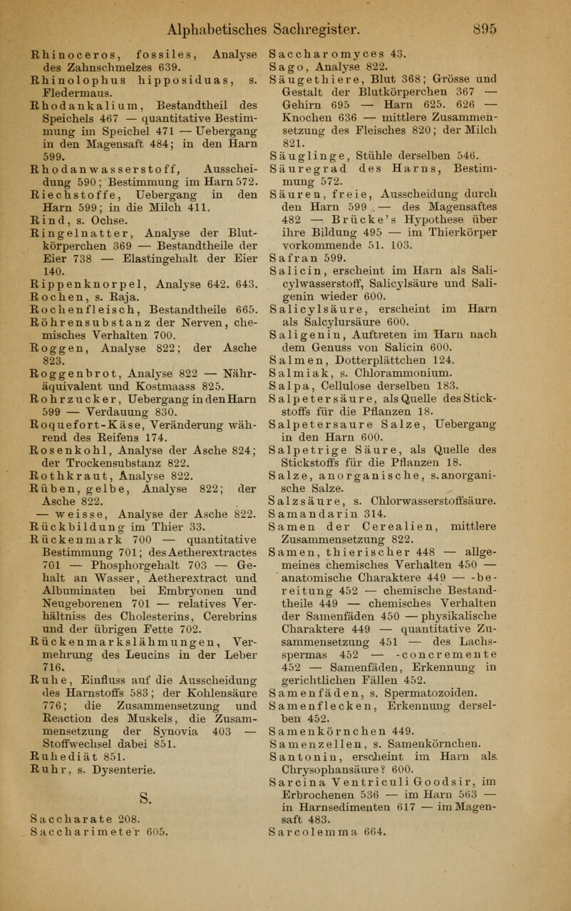 Rhinoceros, fossiles, Analyse des Zahnschmelzes 639. Rhinolophus hipposiduas, s. Fledermaus. Rhodankalium, Bestandtheil des Speichels 467 — quantitative Bestim- mung im Speichel 471 —Uebergang in den Magensaft 484; in den Harn 599. Rhodan Wasserstoff, Ausschei- dung 590; Bestimmung im Harn 572. Riechstoffe, Uebergang in den Harn 599; in die Milch 411. Rind, s. Ochse. Ringelnatter, Analj-se der Blut- körperchen 369 — Bestandtheile der Eier 738 — Elastingehalt der Eier 140. Rippenknorpel, Analyse 642. 643. Rochen, s. Raja. Rochen fleisch, Bestandtheile 665. Röhrensubstanz der Nerven, che- misches Verhalten 700. Roggen, Analyse 822; der Asche 823. Roggenbrot, Analj-se 822 — Nähr- äquivalent und Kostmaass 825. Rohrzucker, Uebergang in den Harn 599 — Verdauung 830. Roquefort-Käse, Veränderung wäh- rend des Reifens 174. Rosenkohl, Anatyse der Asche 824; der Trockensubstanz 822, Rothkraut, Analyse 822. Rüben, gelbe, Analyse 822; der Asche 822. — weisse, Analyse der Asche 822. Rückbildung im Thier 33. Rückenmark 700 — quantitative Bestimmung 701; des Aetherextractes 701 — Phosi)horgehalt 703 — Ge- halt an Wasser, Aetherextract und Albuminaten bei Embryonen und Neugeborenen 701 — relatives Ver- hältniss des Cholesterins, Cerebrins und der übrigen Fette 702. Rücken markslähmungen, Ver- mehrung des Leucins in der Leber 716. Ruhe, Einfluss auf die Ausscheidung des Harnstoflfs 583; der Kohlensäure 776; die Zusammensetzung und Reaction des Muskels, die Zusam- mensetzung der Synovia 403 — Stoffwechsel dabei 851. Ruhediät 851. Ruhr, s. Dj^senterie. s. Saccharate 208. Saccharimeter 605. Saccharomyces 43. Sago, Analyse 822. Säugethiere, Blut 368; Grösse und Gestalt der Blutkörperchen 367 — Gehirn 695 — Harn 625. 626 — Knochen 636 — mittlere Zusammen- setzung des Fleisches 820; der Milch 821. Säuglinge, Stühle derselben 546. Säuregrad des Harns, Bestim- mung 572. Säuren, freie, Ausscheidung durch den Harn 599 . — des Magensaftes 482 — Brücke's Hypothese über ihre Bildung 495 — im Thierkörper vorkommende 51. 103. S af ran 599. S a 1 i c i n , erscheint im Harn als Sali- cylwasserstoff, Salicylsäure und Sali- genin wieder 600. Salicylsäure, erscheint im Harn als Salcylursäure 600. Saligenin, Auftreten im Harn nach dem Geuuss von Salicin 600. Salmen, Dotterplättchen 124. Salmiak, s. Chlorammonium. Salpa, Cellulose derselben 183. Salpetersäure, als Quelle des Stick- stoffs für die Pflanzen 18. Salpeter saure Salze, Uebergang in den Harn 600. Salpetrige Säure, als Quelle des Stickstoffs für die Pflanzen 18. Salze, anorganische, s.anorgani- sche Salze. Salzsäure, s. Chlorwasserstoffsäure. Samandarin 314. Samen der Cerealien, mittlere Zusammensetzung 822. Samen, thierischer 448 — allge- meines chemisches Verhalten 450 — anatomische Charaktere 449 — -be- reitung 452 — chemische Bestand- theile 449 — chemisches Verhalten der Samenfäden 450 —physikalische Charaktere 449 — quantitative Zu- sammensetzung 451 — des Lachs- spermas 452 — -concremente 452 — Samenfäden, Erkennung in gerichtlichen Fällen 452. Samenfäden, s. Spermatozoiden. Samenflecken, Erkennung- dersel- ben 452. Samenkörnchen 449. Samenzellen, s. Samenkörnchen. Santonin, erscjieint im Harn als. Chrysophansäure ? 600. Sarcina VentriculiGoodsir, im Erbrochenen 536 — im Harn 563 — in Harnsedimenten 617 — im Magen- saft 483. Sarcolemma 664.