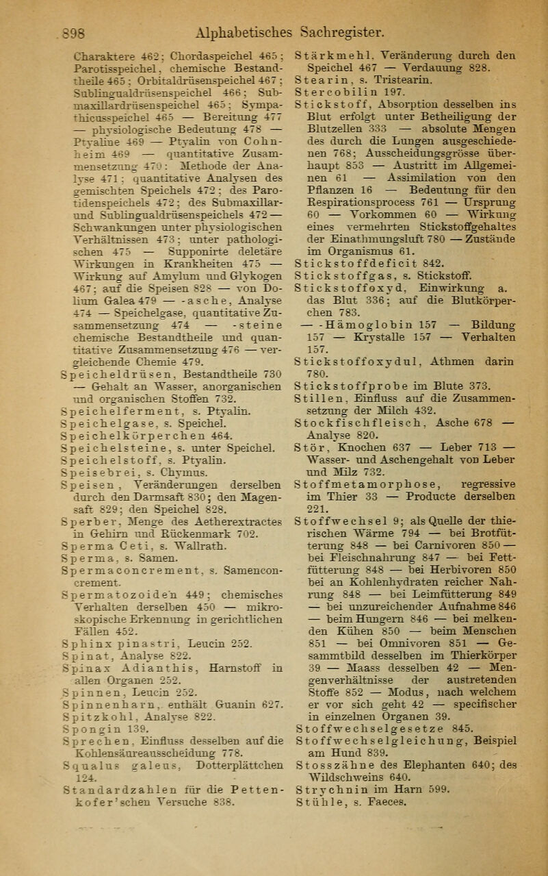 Charaktere 462; Cliordaspeicliel 465 : Parotisspeichel, chemisclie Bestand- theile 465 : Orbitaldrüsenspeicliel 467 ; Subliagualdriisenspeichel 466; Sub- maxlllardrüsenspeicliel 465; Sympa- thicusspeicliel 465 — Bereitung 477 — pbvsiologisclie Bedeutung 478 — Ptvaline 469 — Ptyalin von Cohn- lieim 469 — quantitative Zusam- mensetzung 471': Metliode der Ana- lyse 471: quantitative Analysen des gemischten Speichels 472 : des Paro- tidenspeichels 472; des Submaxülar- und Sublingualdrüsenspeichels 472 — Schwankungen unter physiologischen Terhältnissen 473: unter pathologi- schen 475 — Supponirte deletäre Wirkungen in Krankheiten 475 — Wirkung auf Amylum und Glykogen 467: auf die Speisen 828 — von Do- litun Gralea 479 — -asche, Analyse 474 — Speichelgase, quantitative Zu- sammensetzung 474 — -steine chemische Bestandtheile und quan- titative Zusammensetzung 476 — ver- gleichende Chemie 479. Speicheldrüsen, Bestandtheüe 730 — Grehalt an Wasser, anorganischen und organischen Stoffen 732. Speichelferment, s. Ptyalin. Speichelgase, s. Speichel. Speichelkürperchen 464. Speie hei steine, s. unter Speichel. Speichelstoff, s. Ptyalin. Speisebrei, s. Chymus. Speisen , Yeränderungen derselben diu'ch den Darmsaft 830; den Magen- saft 829; den Speichel 828. Sperber. Menge des Aetherextractes in Gehirn und Eückenniark 702. Sperma Ceti, s. Wallrath. Sperma, s. Samen. Spermaconcrement, s. Samencon- crement. Spermatozoiden 449: chemisches Verhalten derselben 450 — mikro- skopische Erkenniong in gerichtlichen Fällen 452. Sphinx pinastri, Leucin 252. Spinat, Analyse 822. Sjänax Adianthis, Harnstoff in allen Organen 252. Spinnen, Leucin 252. Spinnenharn, enthält Guanin 627. Spitzkohl, Analyse 822. Spon gin 139. Sprechen, Einfluss desselben auf die Kohlensäureausscheidung 778. Squalus galeus, D otterplättchen 124. Standardzahlen für die Petten- kofer'sehen Versuche 838. Stärkmehl. Veränderimg dm-ch den Speichel 467 — Verdauung 828. Stearin, s. Tristearin. Stercobilin 197. Stickstoff, Absorption desselben ins Blut erfolgt unter Betheüigung der Blutzellen 333 — absolute Mengen des dtirch die Lungen ausgeschiede- nen 768; Ausscheidungsgrösse über- haupt 853 — Austritt im Allgemei- nen 61 — Assimilation von den Pflanzen 16 — Bedeutitng für den Eespirationsprocess 761 — Ursprung 60 — Vorkommen 60 — Wirkung eines vermehrten Stickstoffgehaltes der Einathmungsluft 780 — Zustände im Organismus 61. Stickstoffdeficit 842. Stick st off gas, s. Stickstoff. Sticks toff oxy d, Eruwirkung a. das Blut 336; auf die Blutkörper- chen 783. — -Hämoglobin 157 — Bildung 157 — Kiy stalle 15^7 — Verhalten 157. Stickstoffoxydul, Athmen darin 780. Stickstoffprobe im Blute 373. Stillen, Einfluss auf die Zusammen- setzung der Milch 432. Stockfischfleisch, Asche 678 — Analyse 820. Stör,'Knochen 637 — Leber 713 — Wasser- und Aschengehalt von Leber und Milz 732. Stoffmetamorphose, regressive im Thier 33 — Producte derselben 221. Stoffwechsel 9; als Quelle der thie- rischen Wärme 794 — bei Brotfüt- terting 848 — bei Carnivoren 850 — bei rieischnahrtmg 847 — bei Tett- fütterung 848 — bei Herbivoren 850 bei an Kohlenhydraten reicher Nah- rimg 848 — bei Leimfütterung 849 — bei unzui'eichender Aufnahme 846 — beim Hungern 846 — bei melken- den Kühen 850 — beim Menschen 851 — bei Oronivoren 851 — Ge- sammtbUd desselben im Thierköi-per 39 — Maass desselben 42 — Men- genverhältnisse der austretenden Stoffe 852 — Modus, nach welchem er vor sich geht 42 — specifischer in einzelnen Organen 39. Stoffwechselgesetze 845. Stoff Wechselgleichung, Beispiel am Hund 839. Stosszähne des Elephanten 640; des Wildschweins 640. Strychnin im Harn 599. Stühle, s. Faeces.