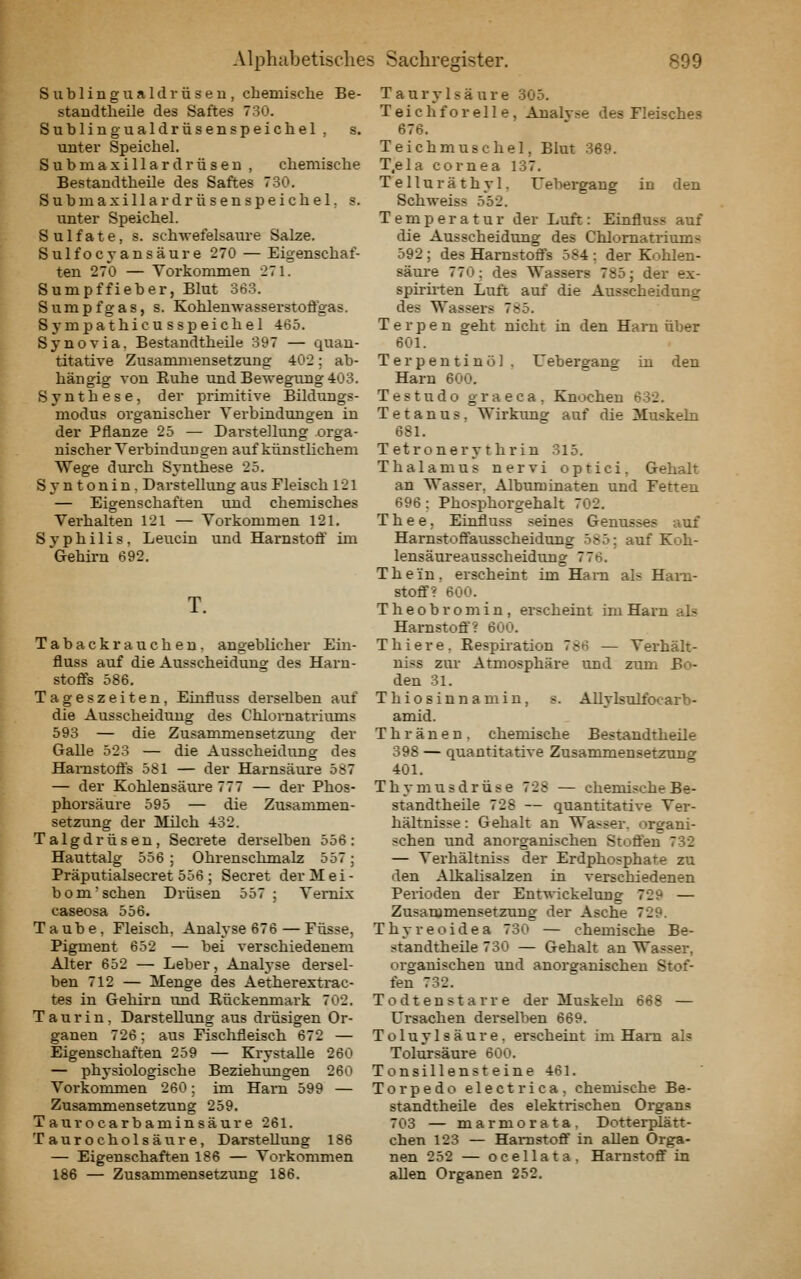 Sublingua Idiüsen , chemische Be- staudtheüe des Saftes 730. Sublingualdrüsenspeichel , s. unter Speichel. Submaxillardrüsen , chemische Bestandtheile des Saftes 730. Submaxillardrüsenspeichel. s. unter Speichel. Sulfate, s. schwefelsaure Salze. Sulfocyansäure 270 — Eigenschaf- ten 270 — Vorkommen 271. Sumpffieber, Blut 36.3. Sumpfgas, s. Kohlenwasserstoffgas. Sj-mpathicusspeichel 465. Synovia. Bestandtheile 397 — quan- titative Zusanmiensetzung 402: ab- hängig von Euhe und Bewegung 403. Synthese, der primitive Bildungs- modus organischer Verbindungen in der Pflanze 25 — Darstellung orga- nischer Verbindungen auf künstlichem Wege durch Synthese 25. Syntonin, Darstellung aus Fleisch 121 — Eigenschaften und chemisches Verhalten 121 — Vorkommen 121. Syphilis, Leucin und Harnstoff im Gehirn 692. T. Tabackrauchen. angeblicher Ein- fluss auf die Ausscheidung des Harn- stoffs 586. Tageszeiten, Einfluss derselben auf die Ausscheidung des Chlornatriums 593 — die Zusammensetziuig der Galle 523 — die Ausscheidung des Harnstoffs 581 — der Harnsäure 587 — der Kohlensäure 777 — der Phos- phorsäure 595 — die Zusammen- setzung der Milch 432. Talgdrüsen, Secrete derselben 556: Hauttalg 556 ; Ohrenschmalz 557; Präputialsecret 556 ; Secret der M e i - bom'sehen Drüsen 557; Vernix caseosa 556. Taube. Fleisch, Analyse 676 — Füsse, Pigment 652 — bei verschiedenem Alter 652 — Leber, Analyse dei-sel- ben 712 — Menge des Aetherexti-ac- tes in Gehirn und Rückenmark 702. Taurin, Darstellung aus drüsigen Or- ganen 726; aus Fischfleisch 672 — Eigenschaften 259 — Krystalle 260 — physiologische Beziehungen 260 Vorkommen 260; im Harn 599 — Zusammensetzung 259. Taurocarbaminsäure 261. Taurocholsäure, Darstellung 186 — Eigenschaften 186 — Vorkommen 186 — Zusammensetzung 186. Taurylsäure 305. Teichforelle, Analyse des Fleisches 676. Teichmuschel, Blut 369. T.ela Cornea 137. Telluräthyl, Uebergang in den Schweiss 552. Temperatur der Luft: Einfluss auf die Ausscheidimg des Chlomatriums 592 ; des Harnstoffs 584 : der Kohlen- säure 770: des Wassers 785; der ex- spirüten Luft auf die Ausscheidung des Wassers 785. T e r p e n geht nicht in den Harn über 601. Terpentinöl , Uebergang in den Harn 600. Testudo graeca, Knochen 6:32. Tetanus, Wirktmg auf die Muskeln 681. Tetronerythrin 315. Thalamus nervi optici, Gehalt an Wasser, Albimiinaten und Fetten 696 : Phosphorgehalt 702. T h e e, Einfluss seines Genusses auf Harnstoffausscheidtmg 585; auf Koh- lensäureausscheidimg 776. Thein. erscheint im Harn als Harn- stoff? 600. Theob romin, ei-scheint im Harn als Harnstoff? 600. Thiere. Respiration 786 — Verhält- niss zur Atmosphäre imd zum Bo- den 31. Thiosinnamin, s. Allylsulfocarb- amid. T h r ä n e n . chemische Bestandtheile 398 — quantitative Zusammensetzung 401. Thymusdrüse 728 — chemische Be- standtheüe 728 — quantitative Ver- hältnisse : Gehalt an Wasser, organi- schen und anorganischen Stoffen 732 — Verhältniss der Erdphosphate zu den Alkalisalzen in verschiedenen Perioden der Entwickelung 729 — Zusammensetzung der Asche 729. Thyreoidea 730 — chemische Be- standtheüe 730 — Gehalt an Wasser, organischen und anorganischen Stof- fen 732. Todtenstarre der Muskeln 668 — Ursachen derselben 669. Toluylsäure, erscheint im Harn als Tolursäure 600. Tonsillenst eine 461. Torpedo electrica, chemische Be- standtheile des elektrischen Organs 703 — marmorata. Dotterplätt- chen 123 — Harnstoff in allen Orga- nen 252 — ocellata. Harnstoff in allen Organen 252.