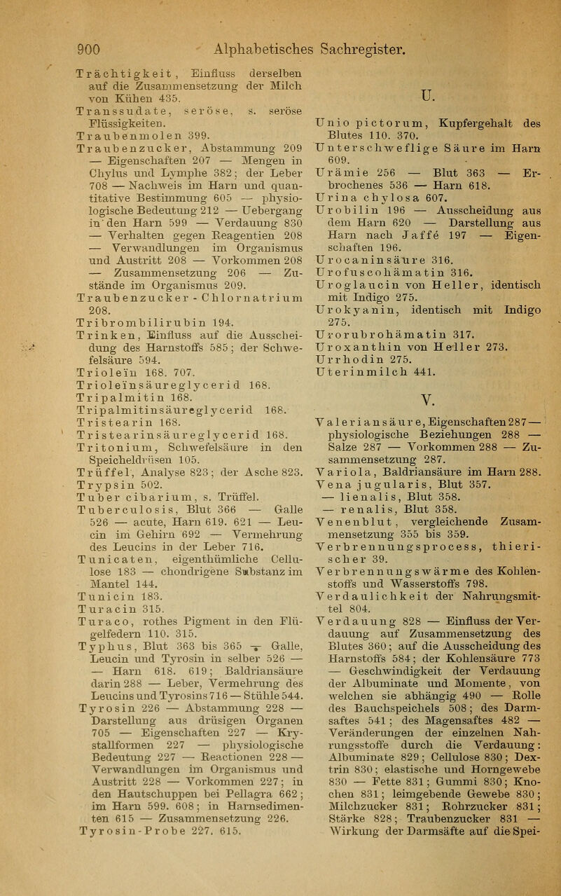 Trächtigkeit , Eiufluss derselben auf die Zusammensetzung der Milch von Kühen 435. Transsudate, seröse, s. seröse Flüssigkeiten. Trauhenmolen 399. Traubenzucker, Abstammung 209 — Eigenschaften 207 — Mengen in Chylus und Lymphe 382; der Leber 708 — Nachweis im Harn und quan- titative Bestimmung 605 — phj-sio- logische Bedeutung 212 — Uebergang in'den Harn 599 — Verdauung 830 — Verhalten gegen Eeagentien 208 — Verwandlungen im Organismus und Austritt 208 — Voi'kommen 208 — Zusammensetzung 206 — Zu- stände im Organismus 209. Traubenzucker - Chlornatrium 208. Tribr ombilirubin 194. Trinken, Binfluss atif die Ausschei- dung des Harnstoffs 585; der Schwe- felsäure 594. Trioleiu 168. 707. Trioleinsäuregly cer i d 168. Tripalmitin 168. Tripalmitinsäureglycerid 168. Tristearin 168. Tristearinsäureglycerid 168. Tritonium, Schwefelsäure in den Speicheldrüsen 105. Trüffel, Analyse 823; der Asche 823. Trypsin 502. Tuber cibarium, s. Trüffel. Tuberculosis, Blut 366 — Galle 526 — acute, Harn 619. 621 — Leu- cin im Gehirn 692 — Vermehrung des Leucins in der Leber 716. Tunicaten, eigenthümliche Cellu- lose 183 — chondrigene Smbstahz im Mantel 144. Tunicin 183. Turacin 315. Turaco, rothes Pigment in den Plü- gelfedern 110. 315. Typhus, Blut 363 bis 365 -*- Galle, Leucin und Tyrosin in selber 526 — — Harn 618. 619; Baldriansäure darin 288 — Leber, Vermehi'ung des Leucins und Tyrosins 716 — Stühle 544. Tyrosin 226 — Abstammung 228 — Darstellung aus di'üsigen Organen 705 — Eigenschaften 227 — Kry- staUformen 227 — physiologische Bedeutung 227 — Eeactionen 228 — Verwandlungen im Organismus und Austritt 228 — Vorkommen 227; in den Hautschuppen bei Pellagra 662; im Harn 599. 608; in Harnsedimen- ten 615 — Zusammensetzung 226. Tyrosin-Probe 227. 615. u. ünio pictorum, Kupfergehalt des Blutes 110. 370. Unterschwefüge Säure im Harn 609. Urämie 256 — Blut 363 — Er- bi'oebenes 536 — Harn 618. Urina chylosa 607. Urobilin 196 — Ausscheidung aus dem Harn 620 — Darstellung aus Harn nach Jaffe 197 — Eigen- schaften 196. Urocaninsäure 316. Urofuscohämatin 316. U r o g 1 a u c i n von Heller, identisch mit Indigo 275. Urokyanin, identisch mit Indigo 275. Urorubrohämatin 317. Uroxanthin von Heller 273. Urrhodin 275. Uterinmilch 441. V. Valeriansäure, Eigenschaften 287 — physiologische Beziehungen 288 — Salze 287 — Vorkommen 288 — Zu- sammensetzung 287. Variola, Baldriansäure im Harn 288. Vena jugularis, Blut 357. — lienalis, Blut 358. — renalis, Blut 358. Venenblut , vergleichende Zusam- mensetzung 355 bis 359. Verbrenuungsprocess, thieri- scher 39. Verbrennungswärme des Kohlen- stoffs und Wasserstoffs 798. Verdaulichkeit der Nahrungsmit- tel 804. Verdauung 828 — Einfluss der Ver- dauung auf Zusammensetzung des Blutes 360 ; auf die Ausscheidung des Harnstoffs 584; der Kohlensäure 773 — Geschwindigkeit der Verdauung der Albuminate und Momente, von welchen sie abhängig 490 — Rolle des Bauchspeichels 508; des Darm- saftes 541 ; des Magensaftes 482 — Veränderungen der einzelnen Nah- rungsstoffe durch die Verdauung: Albuminate 829 ; Cellulose 830 ; Dex- trin 830; elastische und Horngewebe 830 — Fette 831; Gummi 830; Kno- chen 831; leimgebende Gewebe 830 ; Milchzucker 831; Eohrzucker 831; Stärke 828; Traubenzucker 831 — Wirkung der Darmsäfte auf die Spei-
