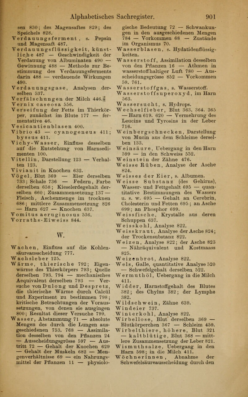 sen 830; des Magensaftes 829; des Speichels 828. Verdauungsferment , s. Pepsin und Magensaft 487. Verdauungsflüssigkeit, künst- lic,he 487 — Geschwindigkeit der Verdauung von Albuminaten 490 — Gewinnung 488 — Methode zur Be- stimmung des Verdauungsferments darin 488 — verdauende Wirkungen 490. Verdauungsgase, Analysen der- selben 537. Verfälschungen der Milch 446.1 Vernix caseosa 556. Verseifung der Fette im Thierköi'- per, zunächst im Blute 177 — fer- mentative 46. Vesicantienblasen 400. Vibrio 43 — cyanogeneus 411; byssus 411. Vichy-Wasser, Einfluss desselben auf die Entstehung von Harnsedi- menten 100. Vitellin, Darstellung 123 — Verhal- ten 123. Vivianit in Knochen 632. Vögel, Blut 369 — Eier derselben 733; Schale 736 — Federn, Farbe derselben 658; Kieselerdegehalt der- selben 660; Zusammensetzung 137 — Fleisch, Aschenmenge im trocknen 686; mittlere Zusammensetzung 826 — Harn 627 — Knochen 637. Vomitus aeruginosus 536. Vorraths-Eiweiss 844. w. Wachen, Einfluss auf die Kohlen- säureausscheidung 777. Wachsleber 125. Wärme, tilierische 792; Eigen- wärme des Thierkörpers 793; Quelle derselben 793. 794 — mechanisches Aequivalent derselben 793 — Ver- suche von D u 1 o n g und Despretz, die thierische Wärme durch Calcül und Experiment zu bestimmen 798; kritische Betrachtungen der Voraus- setzungen, von denen sie ausgingen 800; Eesultat dieser Versuche 799. Wasser, Abstammvmg 71 — absolute Mengen des durch die Lungen aus- geschiedenen 753. 768 — Assimila- tion desselben von den Pflanzen 24 — Ausscheidungsgi'össe 597 — Aus- tritt 72 — Gehalt der Knochen 629 — Gehalt der Muskeln 682 — Men- genverhältnisse 69 — ein Nahrungs- mittel der Pflanzen 11 — physiolo- gische Bedeutung 72 — Schwankun- gen in den ausgeschiedenen Mengen 784 — Vorkommen 68 — Zustände im Organismus 70. Wasserblasen, s. Hydatidenflüssig- keiten. Wasserstoff, Assimilation desselben von den Pflanzen 16 — Athmen in wasserstoff'haltiger Luft 780 — Aus- scheidungsgrösse 852 — Vorkommen 59. 761. Wasserstoffgas, s. Wasserstoff'. Wasserstoffsuperoxyd, im Harn 563. Wassersucht, s. Hjdrops. Wechselfieber, Blut 363. 364. 365 — Harn 619. 620 — Vermehrung des Leucins und Tyrosins in der Leber 716. Weinbergschnecken, Darstellung von Mucin aus dem Schleime dersel- ben 133. Weinsäure, Uebergaug in den Harn 599 — in den Schweiss 552. Weinstein der Zähne 476, Weisse Rüben, Analvse der Asche 824. Weisses der Eier, s. Albumen. Weisse Substanz (des Gehirns), Wasser- und Fettgehalt 695 — quan- titative Bestimmungen des Wassers u. s. w. 695 — Gehalt an Cerebrin, Cholesterin und Fetten 695 ; an Asche 699; an Phosphor 699. Weissfische, Kry stalle aus deren Schuppen 637. Weisskohl, Analyse 822. Weisskraut, Analyse der Asche 824; der Trockensubstanz 822. Weizen, Analyse 822; der Asche 823 — Nähräquivalent und Kostmaass 825. Weizenbrot, Anatyse 822. Wels, Galle, quantitative Analyse 520 — Schwefelgehalt derselben 522. Wermut hol, Uebergang in die Milch 411. Widder, Harnstoffgehalt des Blutes 382; des Chylus 382; der Lymphe 382. Wildschwein, Zähne 639. Windeier 737. Winter kohl, Anal3'se 822. Wirbellose, Blut derselben 369 — Blutkörperchen 367 — Schleim 459. Wirbelthiere, höhere, Blut 32L — kaltblütige, Blut 368 — mitt- lere Zixsammensetzung der Leber 821. Wismuthsalze, Uebergang in den Harn 598; in die Milch 411. Wöchnerinnen , Abnahme der Schwefelsäureausscheidung durch den