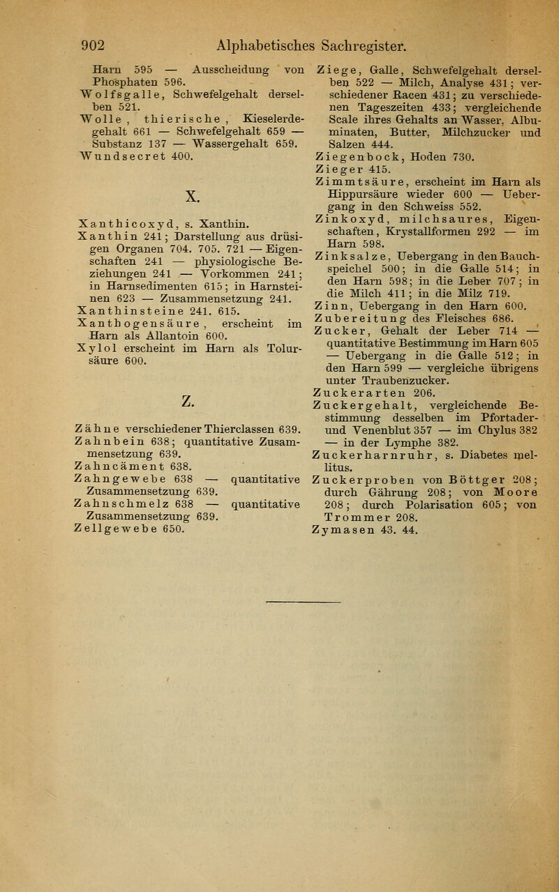 Harn 595 — Ausscheidung von Phosphaten 596. Wolfsgalle, Schwefelgehalt dersel- ben 521. Wolle , thierische , Kieselerde- gehalt 661 — Schwefelgehalt 659 — Substanz 137 — Wassergehalt 659. AVundsecret 400. X. Xanthicoxyd, s. Xanthin. Xanthin 241; Darstellung aus drüsi- gen Organen 704. 705. 721 —Eigen- schaften 241 — physiologische Be- ziehungen 241 — Vorkommen 241; in Harnsedimenten 615; in Harnstei- nen 623 — Zusammensetzung 241. Xanthinsteine 241. 615. Xanthogensäure , erscheint im Harn als Allantoin 600. Xylol erscheint im Harn als Tolur- säure 600. z. Zähne verschiedenerThierclassen 639. Zahnbein 638; quantitative Zusam- mensetzung 639. Zahncäment 638. Zahngewebe 638 — quantitative Zusammensetzung 639. Zahnschmelz 638 — quantitative Zusammensetzung 639. Zellgewebe 650. Ziege, Galle, Schwefelgehalt dersel- ben 522 — Milch, Analyse 431; ver- schiedener Racen 431; zu verschiede- nen Tageszeiten 433; vergleichende Scale ihres Gehalts an Wasser, Albu- minaten, Butter, Milchzucker und Salzen 444. Ziegenbock, Hoden 730. Zieger 415. Zimmtsäure, erscheint im Harn als Hippursäure wieder 600 — Ueber- gang in den Schweiss 552. Zinkoxyd, milchsaures, Eigen- schaften, Krystallformen 292 — im Harn 598. Zinksalze, Uebergang in den Bauch- speichel 500; in die Galle 514; in den Harn 598; in die Leber 707; in die Milch 411; in die Milz 719. Zinn, Uebergang in den Harn 600. Zubereitung des Fleisches 686. Zucker, Gehalt der Leber 714 —'■ quantitative Bestimmung im Harn 605 — Uebergang in die Galle 512; in den Harn 599 — vergleiche übrigens unter Traubenzucker. Zuckerarten 206. Zuckergehalt, vergleichende Be- stimmung desselben im Pfortader- und Venenblut 357 — im Chylus 382 — in der L3^mphe 382. Zuckerharnruhr, s. Diabetes mel- litus. Zuckerproben vonBöttger 208; durch Gähruug 208; von Moore 208; durch Polarisation 605; von Trommer 208. Zymasen 43. 44.