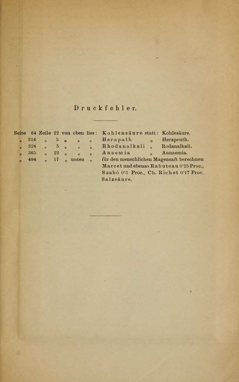 Druckfehler. Seite 64 Zeile 22 von oben lies: Kohlensäure statt: Kohlesäure. „ „ H 6 r a p a t h „ Herapeuth. „ „ Rhodanalkali „ Rodanalkali. „ „ A n a e m i a „ Annaemia. unten „ für den menschlichen Magensaft berechnen Marcet und ebenso Rabuteau 0'25Proc., Szabo 0-3 Proc, Ch. Riebet 0-17 Proc. Salzsäure. 314 , 5 324 5 365 „ 22 494 n 17