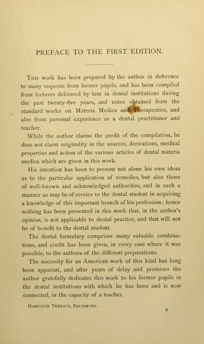 This work has been prepared by the author in deference to many requests from former pupils, and has been compiled from lectures delivered by him in dental institutions during the past twenty-five years, and notes obtained from the standard works on Materia Medica and Therapeutics, and also from personal experience as a dental practitioner and teacher. While the author claims the credit of the compilation, he does not claim originality in the sources, derivations, medical properties and action of the various articles of dental materia medica which are given in this work. His intention has been to present not alone his own ideas as to the particular application of remedies, but also those of well-known and acknowledged authorities, and in such a manner as may be of service to the dental student in acquiring a knowledge of this important branch of his profession; hence nothing has been presented in this work that, in the author's opinion, is not applicable to dental practice, and that will not be of benefit to the dental student. The dental formulary comprises many valuable combina- tions, and credit has been given, in every case where it was possible, to the authors of the different preparations. The necessity for an American work of this kind has long been apparent, and after years of delay and promises the author gratefully dedicates this work to his former pupils in the dental institutions with which he has been and is now connected, in the capacity of a teacher. Hamilton Terrace, Bai,timork.