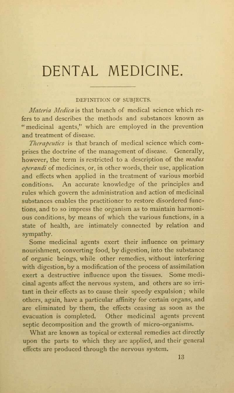 DENTAL MEDICINE. DEFINITION OF SUBJECTS. Materia Medica is that branch of medical science which re- fers to and describes the methods and substances known as  medicinal agents/' which are employed in the prevention and treatment of disease. Therapeutics is that branch of medical science which com- prises the doctrine of the management of disease. Generally, however, the term is restricted to a description of the modus operandi of medicines, or, in other words, their use, application and effects when applied in the treatment of various morbid conditions. An accurate knowledge of the principles and rules which govern the administration and action of medicinal substances enables the practitioner to restore disordered func- tions, and to so impress the organism as to maintain harmoni- ous conditions, by means of which the various functions, in a state of health, are intimately connected by relation and sympathy. Some medicinal agents exert their influence on primary nourishment, converting food, by digestion, into the substance of organic beings, while other remedies, without interfering with digestion, by a modification of the process of assimilation exert a destructive influence upon the tissues. Some medi- cinal agents affect the nervous system, and others are so irri- tant in their effects as to cause their speedy expulsion ; while others, again, have a particular affinity for certain organs, and are eliminated by them, the effects ceasing as soon as the evacuation is completed. Other medicinal agents prevent septic decomposition and the growth of micro-organisms. What are known as topical or external remedies act directly upon the parts to which they are applied, and their general effects are produced through the nervous system.