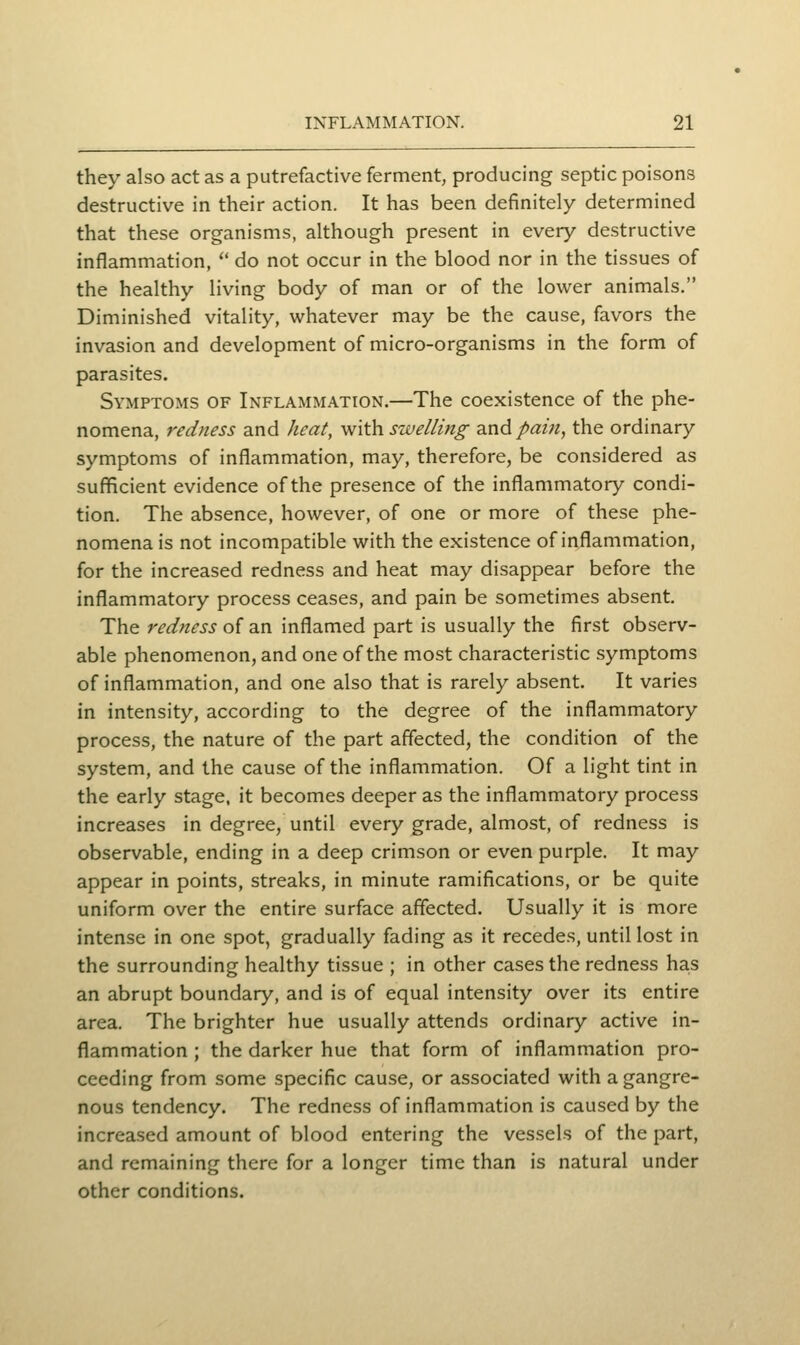 they also act as a putrefactive ferment, producing septic poisons destructive in their action. It has been definitely determined that these organisms, although present in every destructive inflammation,  do not occur in the blood nor in the tissues of the healthy living body of man or of the lower animals. Diminished vitality, whatever may be the cause, favors the invasion and development of micro-organisms in the form of parasites. Symptoms of Inflammation.—The coexistence of the phe- nomena, redness and heat, with swelling and/«m, the ordinary symptoms of inflammation, may, therefore, be considered as sufficient evidence of the presence of the inflammatory condi- tion. The absence, however, of one or more of these phe- nomena is not incompatible with the existence of inflammation, for the increased redness and heat may disappear before the inflammatory process ceases, and pain be sometimes absent. The redness of an inflamed part is usually the first observ- able phenomenon, and one of the most characteristic symptoms of inflammation, and one also that is rarely absent. It varies in intensity, according to the degree of the inflammatory process, the nature of the part affected, the condition of the system, and the cause of the inflammation. Of a light tint in the early stage, it becomes deeper as the inflammatory process increases in degree, until every grade, almost, of redness is observable, ending in a deep crimson or even purple. It may appear in points, streaks, in minute ramifications, or be quite uniform over the entire surface affected. Usually it is more intense in one spot, gradually fading as it recedes, until lost in the surrounding healthy tissue ; in other cases the redness has an abrupt boundary, and is of equal intensity over its entire area. The brighter hue usually attends ordinary active in- flammation ; the darker hue that form of inflammation pro- ceeding from some specific cause, or associated with a gangre- nous tendency. The redness of inflammation is caused by the increased amount of blood entering the vessels of the part, and remaining there for a longer time than is natural under other conditions.