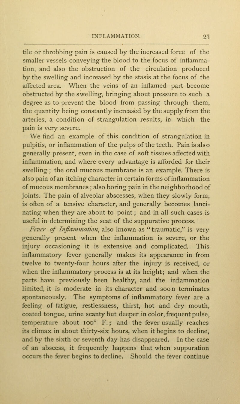 tile or throbbing pain is caused by the increased force of the smaller vessels conveying the blood to the focus of inflamma- tion, and also the obstruction of the circulation produced by the swelling and increased by the stasis at the focus of the affected area. When the veins of an inflamed part become obstructed by the swelling, bringing about pressure to such a degree as to prevent the blood from passing through them, the quantity being constantly increased by the supply from the arteries, a condition of strangulation results, in which the pain is very severe. We find an example of this condition of strangulation in pulpitis, or inflammation of the pulps of the teeth. Pain is also generally present, even in the case of soft tissues affected with inflammation, and where every advantage is afforded for their swelling; the oral mucous membrane is an example. There is also pain of an itching character in certain forms of inflammation of mucous membranes ; also boring pain in the neighborhood of joints. The pain of alveolar abscesses, when they slowly form, is often of a tensive character, and generally becomes lanci- nating when they are about to point; and in all such cases is useful in determining the seat of the suppurative process. Fever of Inflantmatioti, also known as  traumatic, is very generally present when the inflammation is severe, or the injury occasioning it is extensive and complicated. This inflammatory fever generally makes its appearance in from twelve to twenty-four hours after the injury is received, or when the inflammatory process is at its height; and when the parts have previously been healthy, and the inflammation limited, it is moderate in its character and soon terminates spontaneously. The symptoms of inflammatory fever are a feeling of fatigue, restlessness, thirst, hot and dry mouth, coated tongue, urine scanty but deeper in color, frequent pulse, temperature about ioo° F.; and the fever usually reaches its climax in about thirty-six hours, when it begins to decline, and by the sixth or seventh day has disappeared. In the case of an abscess, it frequently happens that when suppuration occurs the fever begins to decline. Should the fever continue