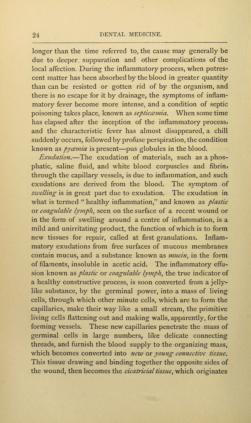 longer than the time referred to, the cause may generally be due to deeper, suppuration and other complications of the local affection. During the inflammatory process, when putres- cent matter has been absorbed by the blood in greater quantity than can be resisted or gotten rid of by the organism, and there is no escape for it by drainage, the symptoms of inflam- matory fever become more intense, and a condition of septic poisoning takes place, known as septicczmia. When some time has elapsed after the inception of the inflammatory process* and the characteristic fever has almost disappeared, a chill suddenly occurs, followed by profuse perspiration, the condition known as py<2niia is present—pus globules in the blood. Exudation.—The exudation of materials, such as a phos- phatic, saline fluid, and white blood corpuscles and fibrin» through the capillary vessels, is due to inflammation, and such exudations are derived from the blood. The symptom of swelling is in great part due to exudation. The exudation in what is termed  healthy inflammation, and known as plastic or coagidable lymph, seen on the surface of a recent wound or in the form of swelling around a centre of inflammation, is a mild and unirritating product, the function of which is to form new tissues for repair, called at first granulations. Inflam- matory exudations from free surfaces of mucous membranes contain mucus, and a substance known as mucin, in the form of filaments, insoluble in acetic acid. The inflammatory effu- sion known as plastic or coagulable lymph, the true indicator of a healthy constructive process, is soon converted from a jelly- like substance, by the germinal power, into a mass of living cells, through which other minute cells, which are to form the capillaries, make their way like a small stream, the primitive living cells flattening out and making walls, apparently, for the forming vessels. These new capillaries penetrate the mass of germinal cells in large numbers, like delicate connecting threads, and furnish the blood supply to the organizing mass, which becomes converted into new or young connective tissue. This tissue drawing and binding together the opposite sides of the wound, then becomes the cicatricial tissue, which originates