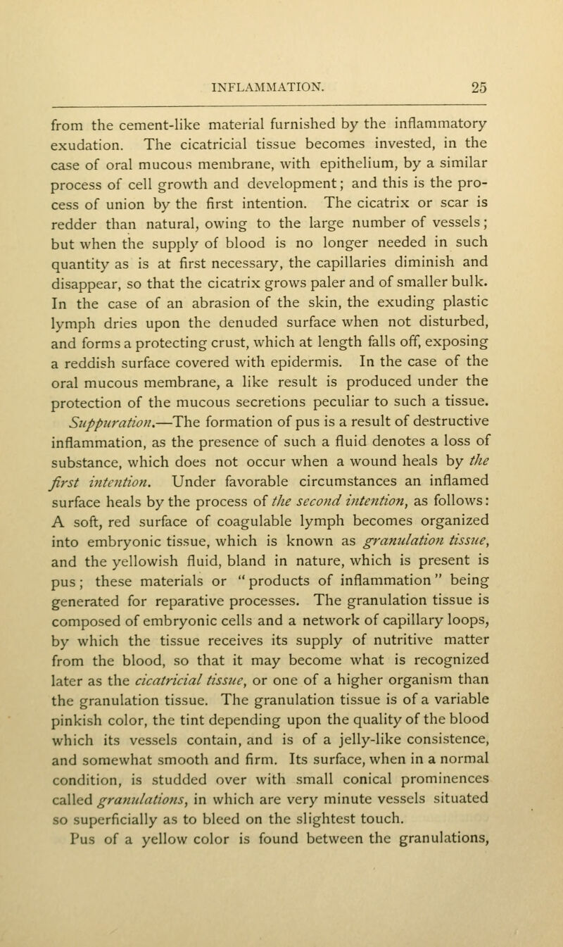 from the cement-like material furnished by the inflammatory- exudation. The cicatricial tissue becomes invested, in the case of oral mucous membrane, with epithelium, by a similar process of cell growth and development; and this is the pro- cess of union by the first intention. The cicatrix or scar is redder than natural, owing to the large number of vessels; but when the supply of blood is no longer needed in such quantity as is at first necessary, the capillaries diminish and disappear, so that the cicatrix grows paler and of smaller bulk. In the case of an abrasion of the skin, the exuding plastic lymph dries upon the denuded surface when not disturbed, and forms a protecting crust, which at length falls off, exposing a reddish surface covered with epidermis. In the case of the oral mucous membrane, a like result is produced under the protection of the mucous secretions peculiar to such a tissue. Suppuration,—The formation of pus is a result of destructive inflammation, as the presence of such a fluid denotes a loss of substance, which does not occur when a wound heals by the first intention. Under favorable circumstances an inflamed surface heals by the process ol tJie second intention, as follows: A soft, red surface of coagulable lymph becomes organized into embryonic tissue, which is known as granulation tissue, and the yellowish fluid, bland in nature, which is present is pus; these materials or  products of inflammation  being generated for reparative processes. The granulation tissue is composed of embryonic cells and a network of capillary loops, by which the tissue receives its supply of nutritive matter from the blood, so that it may become what is recognized later as the cicatricial tissue, or one of a higher organism than the granulation tissue. The granulation tissue is of a variable pinkish color, the tint depending upon the quality of the blood which its vessels contain, and is of a jelly-like consistence, and somewhat smooth and firm. Its surface, when in a normal condition, is studded over with small conical prominences called granulations, in which are very minute vessels situated so superficially as to bleed on the slightest touch. Pus of a yellow color is found between the granulations,