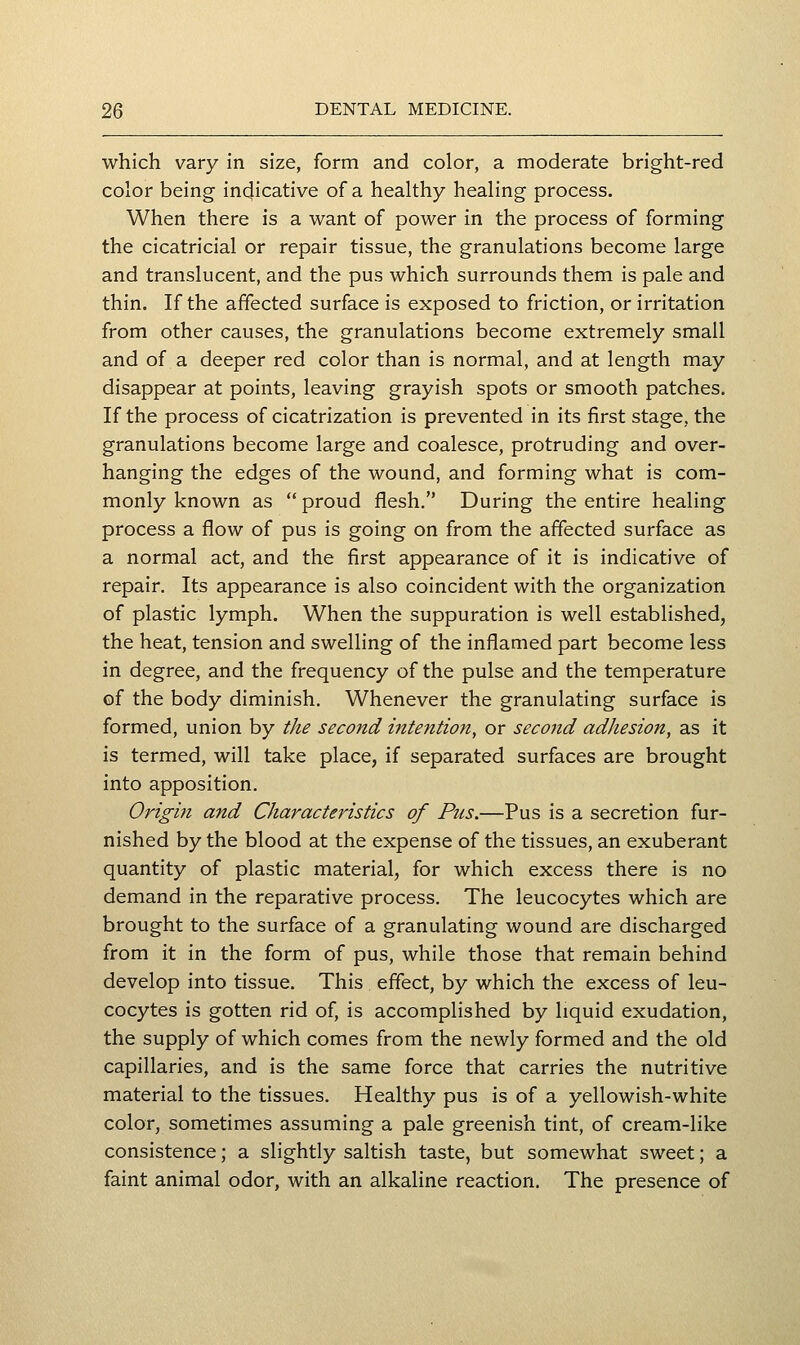 which vary in size, form and color, a moderate bright-red color being indicative of a healthy healing process. When there is a want of power in the process of forming the cicatricial or repair tissue, the granulations become large and translucent, and the pus which surrounds them is pale and thin. If the affected surface is exposed to friction, or irritation from other causes, the granulations become extremely small and of a deeper red color than is normal, and at length may disappear at points, leaving grayish spots or smooth patches. If the process of cicatrization is prevented in its first stage, the granulations become large and coalesce, protruding and over- hanging the edges of the wound, and forming what is com- monly known as  proud flesh. During the entire healing process a flow of pus is going on from the affected surface as a normal act, and the first appearance of it is indicative of repair. Its appearance is also coincident with the organization of plastic lymph. When the suppuration is well established, the heat, tension and swelling of the inflamed part become less in degree, and the frequency of the pulse and the temperature of the body diminish. Whenever the granulating surface is formed, union by the second iJttention, or second adhesion, as it is termed, will take place, if separated surfaces are brought into apposition. Origin and Characteristics of Pus.—Pus is a secretion fur- nished by the blood at the expense of the tissues, an exuberant quantity of plastic material, for which excess there is no demand in the reparative process. The leucocytes which are brought to the surface of a granulating wound are discharged from it in the form of pus, while those that remain behind develop into tissue. This effect, by which the excess of leu- cocytes is gotten rid of, is accomplished by liquid exudation, the supply of which comes from the newly formed and the old capillaries, and is the same force that carries the nutritive material to the tissues. Healthy pus is of a yellowish-white color, sometimes assuming a pale greenish tint, of cream-like consistence; a slightly saltish taste, but somewhat sweet; a faint animal odor, with an alkaline reaction. The presence of