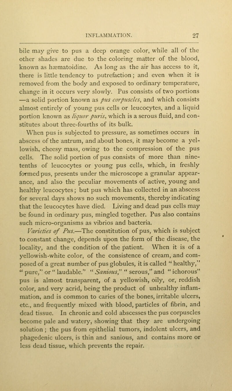 bile may give to pus a deep orange color, while all of the other shades are due to the coloring matter of the blood, known as hsematoidine. As long as the air has access to it, there is little tendency to putrefaction; and even when it is removed from the body and exposed to ordinary temperature, change in it occurs very slowly. Pus consists of two portions —a solid portion known as pus corpuscles, and which consists almost entirely of young pus cells or leucocytes, and a liquid portion known as liquor puris, which is a serous fluid, and con- stitutes about three-fourths of its bulk. When pus is subjected to pressure, as sometimes occurs in abscess of the antrum, and about bones, it may become a yel- lowish, cheesy mass, owing to the compression of the pus cells. The solid portion of pus consists of more than nine- tenths of leucocytes or young pus cells, which, in freshly formed pus, presents under the microscope a granular appear- ance, and also the peculiar movements of active, young and healthy leucocytes; but pus which has collected in an abscess for several days shows no such movements, thereby indicating that the leucocytes have died. Living and dead pus cells may be found in ordinary pus, mingled together. Pus also contains such micro-organisms as vibrios and bacteria. Varieties of Pus.—The constitution of pus, which is subject to constant change, depends upon the form of the disease, the locality, and the condition of the patient. When it is of a yellowish-white color, of the consistence of cream, and com- posed of a great number of pus globules, it is called  healthy,  pure, or  laudable.  Sanioics,  serous, and  ichorous pus is almost transparent, of a yellowish, oily, or, reddish color, and very acrid, being the product of unhealthy inflam- mation, and is common to caries of the bones, irritable ulcers, etc., and frequently mixed with blood, particles of fibrin, and dead tissue. In chronic and cold abscesses the pus corpuscles become pale and watery, showing that they are undergoing solution ; the pus from epithelial tumors, indolent ulcers, and phagedenic ulcers, is thin and sanious, and contains more or less dead tissue, which prevents the repair.