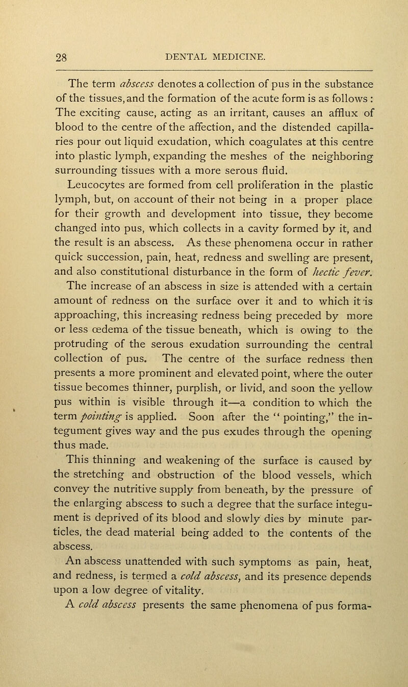 The term abscess denotes a collection of pus in the substance of the tissues, and the formation of the acute form is as follows : The exciting cause, acting as an irritant, causes an afflux of blood to the centre of the affection, and the distended capilla- ries pour out liquid exudation, which coagulates at this centre into plastic lymph, expanding the meshes of the neighboring surrounding tissues with a more serous fluid. Leucocytes are formed from cell proliferation in the plastic lymph, but, on account of their not being in a proper place for their growth and development into tissue, they become changed into pus, which collects in a cavity formed by it, and the result is an abscess. As these phenomena occur in rather quick succession, pain, heat, redness and swelling are present, and also constitutional disturbance in the form of hectic fever. The increase of an abscess in size is attended with a certain amount of redness on the surface over it and to which it is approaching, this increasing redness being preceded by more or less oedema of the tissue beneath, which is owing to the protruding of the serous exudation surrounding the central collection of pus. The centre of the surface redness then presents a more prominent and elevated point, where the outer tissue becomes thinner, purplish, or livid, and soon the yellow pus within is visible through it—a condition to which the t^rm pointing is applied. Soon after the  pointing, the in- tegument gives way and the pus exudes through the opening thus made. This thinning and weakening of the surface is caused by the stretching and obstruction of the blood vessels, which convey the nutritive supply from beneath, by the pressure of the enlarging abscess to such a degree that the surface integu- ment is deprived of its blood and slowly dies by minute par- ticles, the dead material being added to the contents of the abscess. An abscess unattended with such symptoms as pain, heat, and redness, is termed a cold abscess, and its presence depends upon a low degree of vitality. A cold abscess presents the same phenomena of pus forma-