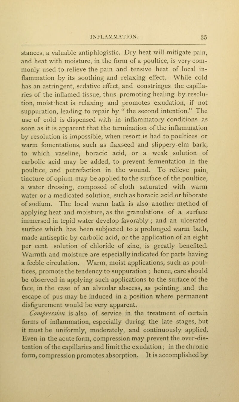 stances, a valuable antiphlogistic. Dry heat will mitigate pain, and heat with moisture, in the form of a poultice, is very com- monly used to relieve the pain and tensive heat of local in- flammation by its soothing and relaxing effect. While cold has an astringent, sedative effect, and constringes the capilla- ries of the inflamed tissue, thus promoting healing by resolu- tion, moist heat is relaxing and promotes exudation, if not suppuration, leading to repair by  the second intention. The use of cold is dispensed with in inflammatory conditions as soon as it is apparent that the termination of the inflammation by resolution is impossible, when resort is had to poultices or warm fomentations, such as flaxseed and slippery-elm bark, to which vaseline, boracic acid, or a weak solution of carbolic acid may be added, to prevent fermentation in the poultice, and putrefaction in the wound. To relieve pain^ tincture of opium may be applied to the surface of the poultice, a water dressing, composed of cloth saturated with warm water or a medicated solution, such as boracic acid or biborate of sodium. The local warm bath is also another method of applying heat and moisture, as the granulations of a surface immersed in tepid water develop favorably ; and an ulcerated surface which has been subjected to a prolonged warm bath, made antiseptic by carbolic acid, or the application of an eight per cent, solution of chloride of zinc, is greatly benefited. Warmth and moisture are especially indicated for parts having a feeble circulation. Warm, moist applications, such as poul- tices, promote the tendency to suppuration ; hence, care should be observed in applying such applications to the surface of the face, in the case of an alveolar abscess, as pointing and the escape of pus may be induced in a position where permanent disfigurement would be very apparent. CojHpression is also of service in the treatment of certain forms of inflammation, especially during the late stages, but it must be uniformly, moderately, and continuously applied. Even in the acute form, compression may prevent the over-dis- tention of the capillaries and limit the exudation ; in the chronic form, compression promotes absorption. It is accomplished by