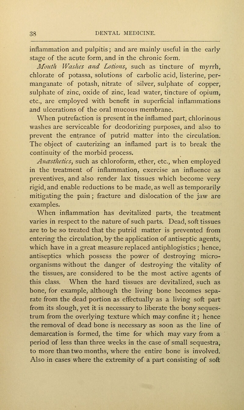 inflammation and pulpitis; and are mainly useful in the early- stage of the acute form, and in the chronic form. Mouth Washes and Lotions, such as tincture of myrrh, chlorate of potassa, solutions of carbolic acid, listerine, per- manganate of potash, nitrate of silver, sulphate of copper, sulphate of zinc, oxide of zinc, lead water, tincture of opium, etc., are employed with benefit in superficial inflammations and ulcerations of the oral mucous membrane. When putrefaction is present in the inflamed part, chlorinous washes are serviceable for deodorizing purposes, and also to prevent the entrance of putrid matter into the circulation. The object of cauterizing an inflamed part is to break the continuity of the morbid process. Ancssthetics, such as chloroform, ether, etc., when employed in the treatment of inflammation, exercise an influence as preventives, and also render lax tissues which become very rigid, and enable reductions to be made, as well as temporarily mitigating the pain; fracture and dislocation of the jaw are examples. When inflammation has devitalized parts, the treatment varies in respect to the nature of such parts. Dead, soft tissues are to be so treated that the putrid matter is prevented from entering the circulation, by the application of antiseptic agents, which have in a great measure replaced antiphlogistics ; hence, antiseptics which possess the power of destroying micro- organisms without the danger of destroying the vitality of the tissues, are considered to be the most active agents of this class. When the hard tissues are devitalized, such as bone, for example, although the living bone becomes sepa- rate from the dead portion as effectually as a living soft part from its slough, yet it is necessary to liberate the bony seques- trum from the overlying texture which may confine it; hence the removal of dead bone is necessary as soon as the line of demarcation is formed, the time for which may vary from a period of less than three weeks in the case of small sequestra, to more than two months, where the entire bone is involved. Also in cases where the extremity of a part consisting of soft