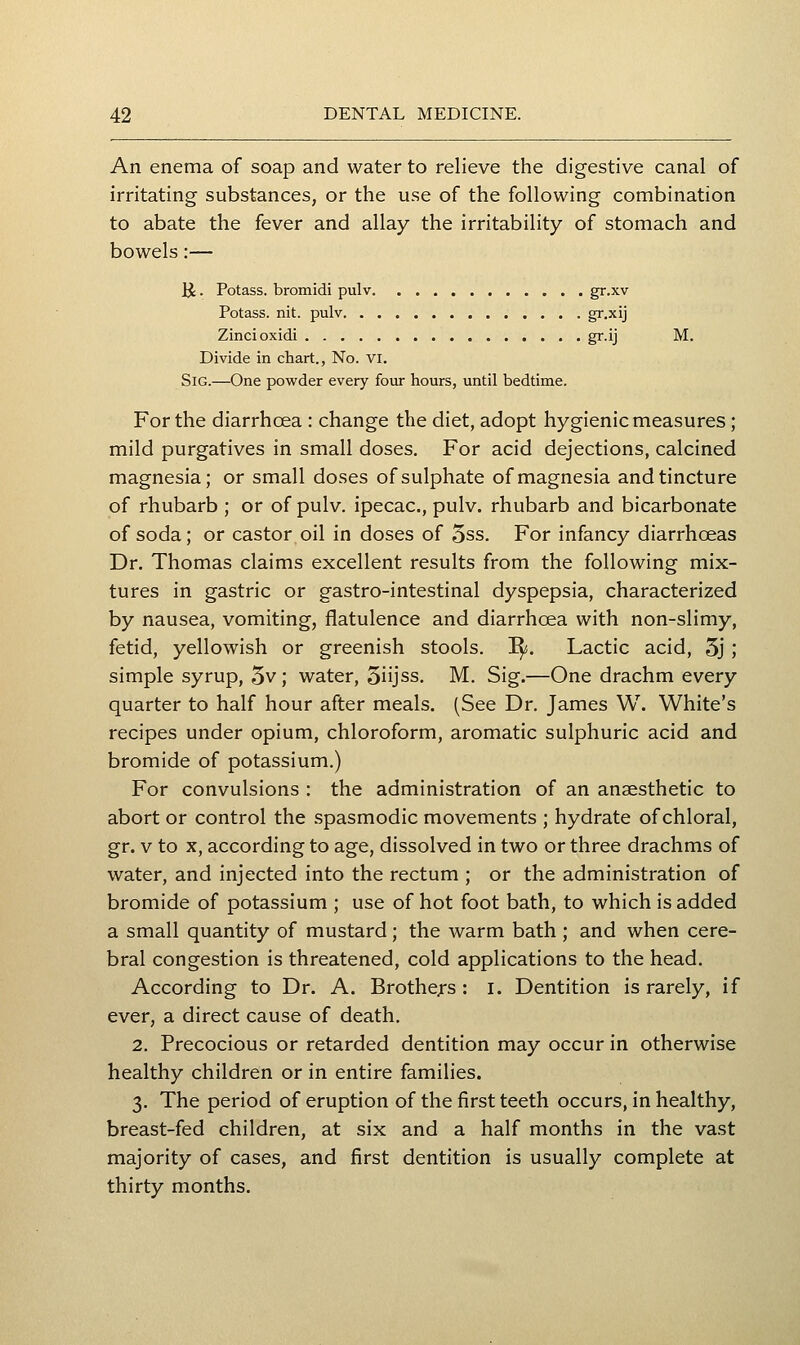 An enema of soap and water to relieve the digestive canal of irritating substances, or the use of the following combination to abate the fever and allay the irritability of stomach and bowels:— li. Potass, bromidi pulv gr-xv Potass, nit. pulv gr.xij Zincioxidi gr.ij M. Divide in chart., No. vr, SiG.—One powder every four hours, until bedtime. For the diarrhoea : change the diet, adopt hygienic measures; mild purgatives in small doses. For acid dejections, calcined magnesia; or small doses of sulphate of magnesia and tincture of rhubarb ; or of pulv. ipecac, pulv. rhubarb and bicarbonate of soda; or castor oil in doses of 5ss. For infancy diarrhoeas Dr. Thomas claims excellent results from the following mix- tures in gastric or gastro-intestinal dyspepsia, characterized by nausea, vomiting, flatulence and diarrhoea with non-slimy, fetid, yellowish or greenish stools, ^i. Lactic acid, 5j ; simple syrup, 5v; water, Siijss. M. Sig.—One drachm every quarter to half hour after meals. (See Dr. James W. White's recipes under opium, chloroform, aromatic sulphuric acid and bromide of potassium.) For convulsions : the administration of an anaesthetic to abort or control the spasmodic movements ; hydrate of chloral, gr. V to X, according to age, dissolved in two or three drachms of water, and injected into the rectum ; or the administration of bromide of potassium ; use of hot foot bath, to which is added a small quantity of mustard; the warm bath ; and when cere- bral congestion is threatened, cold applications to the head. According to Dr. A. Brothers : i. Dentition is rarely, if ever, a direct cause of death. 2. Precocious or retarded dentition may occur in otherwise healthy children or in entire families. 3. The period of eruption of the first teeth occurs, in healthy, breast-fed children, at six and a half months in the vast majority of cases, and first dentition is usually complete at thirty months.