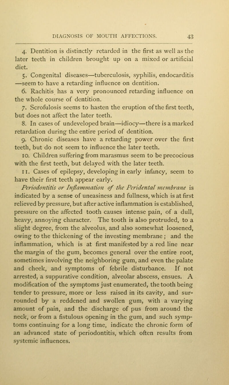 4. Dentition is distinctly retarded in the first as well as the later teeth in children brought up on a mixed or artificial diet. 5. Congenital diseases—tuberculosis, syphilis, endocarditis —seem to have a retarding influence on dentition. 6. Rachitis has a very pronounced retarding influence on the whole course of dentition. 7. Scrofulosis seems to hasten the eruption of the first teeth, but does not affect the later teeth. 8. In cases of undeveloped brain—idiocy—there is a marked retardation during the entire period of dentition. 9. Chronic diseases have a retarding power over the first teeth, but do not seem to influence the later teeth. 10. Children suffering from marasmus seem to be precocious with the first teeth, but delayed with the later teeth. 11. Cases of epilepsy, developing in early infancy, seem to have their first teeth appear early. Periodofiiitis or Inflammation of the Peridental membrajie is indicated by a sense of uneasiness and fullness, which is at first relieved by pressure, but after active inflammation is established, pressure on the affected tooth causes intense pain, of a dull, heavy, annoying character. The tooth is also protruded, to a slight degree, from the alveolus, and also somewhat loosened, owing to the thickening of the investing membrane ; and the inflammation, which is at first manifested by a red line near the margin of the gum, becomes general over the entire root, sometimes involving the neighboring gum, and even the palate and cheek, and symptoms of febrile disturbance. If not arrested, a suppurative condition, alveolar abscess, ensues. A modification of the symptoms just enumerated, the tooth being tender to pressure, more or less raised in its cavity, and sur- rounded by a reddened and swollen gum, with a varying amount of pain, and the discharge of pus from around the neck, or from a fistulous opening in the gum, and such symp- toms continuing for a long time, indicate the chronic form of an advanced state of periodontitis, which often results from systemic influences.