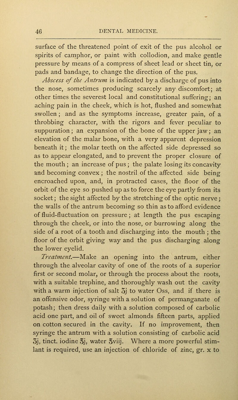 surface of the threatened point of exit of the pus alcohol or spirits of camphor, or paint with collodion, and make gentle pressure by means of a compress of sheet lead or sheet tin, or pads and bandage, to change the direction of the pus. Abscess of the Antrum is indicated by a discharge of pus into the nose, sometimes producing scarcely any discomfort; at other times the severest local and constitutional suffering; an aching pain in the cheek, which is hot, flushed and somewhat swollen ; and as the symptoms increase, greater pain, of a throbbing character, with the rigors and fever peculiar to suppuration; an expansion of the bone of the upper jaw; an elevation of the malar bone, with a very apparent depression beneath it; the molar teeth on the affected side depressed so as to appear elongated, and to prevent the proper closure of the mouth ; an increase of pus ; the palate losing its concavity and becoming convex ; the nostril of the affected side being encroached upon, and, in protracted cases, the floor of the orbit of the eye so pushed up as to force the eye partly from its socket; the sight affected by the stretching of the optic nerve; the walls of the antrum becoming so thin as to afford evidence of fluid-fluctuation on pressure; at length the pus escaping through the cheek, or into the nose, or burrowing along the side of a root of a tooth and discharging into the mouth ; the floor of the orbit giving way and the pus discharging along the lower eyelid. Treatment.—Make an opening into the antrum, either through the alveolar cavity of one of the roots of a superior first or second molar, or through the process about the roots, with a suitable trephine, and thoroughly wash out the cavity with a warm injection of salt 5j to water Oss, and if there is an offensive odor, syringe with a solution of permanganate of potash; then dress daily with a solution composed of carbolic acid one part, and oil of sweet almonds fifteen parts, applied on cotton secured in the cavity. If no improvement, then syringe the antrum with a solution consisting of carbolic acid 5j, tinct. iodine 5j, water Sviij. Where a more powerful stim- lant is required, use an injection of chloride of zinc, gr. x to