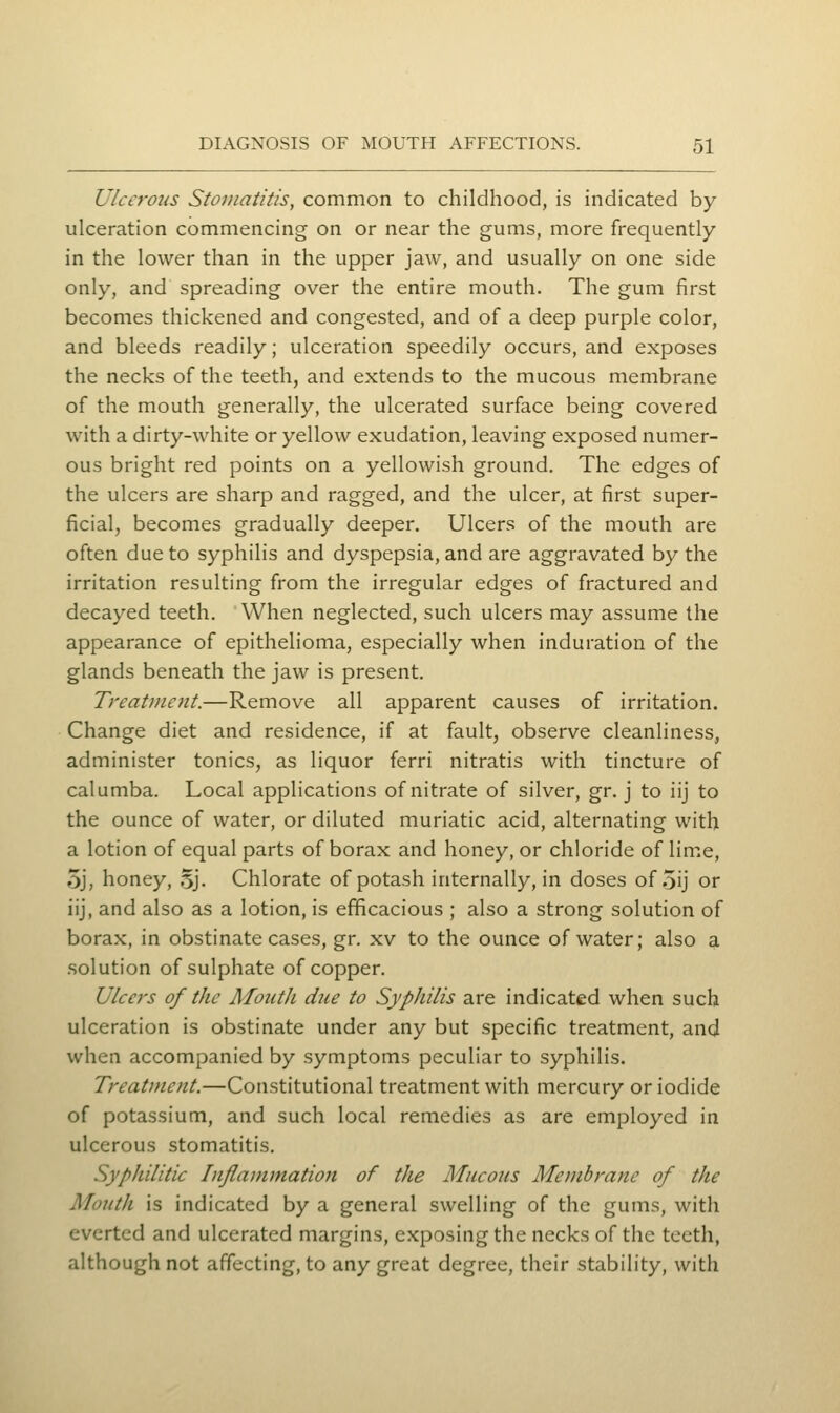 Ulcerous Stomatitis, common to childhood, is indicated by ulceration commencing on or near the gums, more frequently in the lower than in the upper jaw, and usually on one side only, and spreading over the entire mouth. The gum first becomes thickened and congested, and of a deep purple color, and bleeds readily; ulceration speedily occurs, and exposes the necks of the teeth, and extends to the mucous membrane of the mouth generally, the ulcerated surface being covered with a dirty-white or yellow exudation, leaving exposed numer- ous bright red points on a yellowish ground. The edges of the ulcers are sharp and ragged, and the ulcer, at first super- ficial, becomes gradually deeper. Ulcers of the mouth are often due to syphilis and dyspepsia, and are aggravated by the irritation resulting from the irregular edges of fractured and decayed teeth. When neglected, such ulcers may assume the appearance of epithelioma, especially when induration of the glands beneath the jaw is present. Treatment.—Remove all apparent causes of irritation. Change diet and residence, if at fault, observe cleanliness, administer tonics, as liquor ferri nitratis with tincture of calumba. Local applications of nitrate of silver, gr. j to iij to the ounce of water, or diluted muriatic acid, alternating with a lotion of equal parts of borax and honey, or chloride of lime, 5j, honey, 5j. Chlorate of potash internally, in doses of 5ij or iij, and also as a lotion, is efficacious ; also a strong solution of borax, in obstinate cases, gr. xv to the ounce of water; also a .solution of sulphate of copper. Ulcers of the Month due to Syphilis are indicated when such ulceration is obstinate under any but specific treatment, and when accompanied by symptoms peculiar to syphilis. Treatment.—Constitutional treatment with mercury or iodide of potassium, and such local remedies as are employed in ulcerous stomatitis. Syphilitic Inflammation of the Mucons Membrane of the Month is indicated by a general swelling of the gums, with everted and ulcerated margins, exposing the necks of the teeth, although not affecting, to any great degree, their stability, with