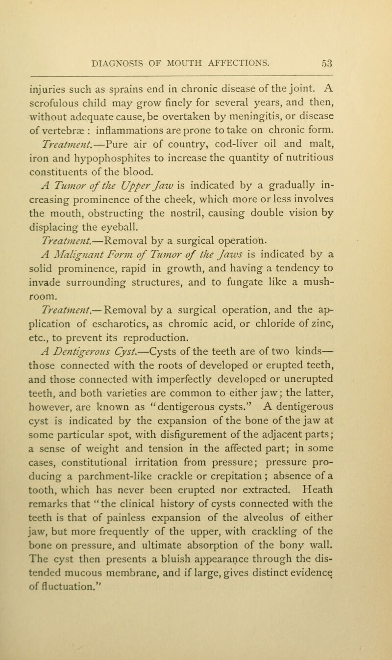injuries such as sprains end in chronic disease of the joint. A scrofulous child may grow finely for several years, and then, without adequate cause, be overtaken by meningitis, or disease of vertebrae : inflammations are prone to take on chronic form. Treatment.—Pure air of country, cod-liver oil and malt, iron and hypophosphites to increase the quantity of nutritious constituents of the blood. A Tumor of the Upper Jaw xs indicated by a gradually in- creasing prominence of the cheek, which more or less involves the mouth, obstructing the nostril, causing double vision by displacing the eyeball. Treatment.—Removal by a surgical operation. A Malignajit Form of Tumor of the Jaws is indicated by a solid prominence, rapid in growth, and having a tendency to invade surrounding structures, and to fungate like a mush- room. Treatment.— Removal by a surgical operation, and the ap- plication of escharotics, as chromic acid, or chloride of zinc, etc., to prevent its reproduction. A Dentigeroiis Cyst.—Cysts of the teeth are of two kinds— those connected with the roots of developed or erupted teeth, and those connected with imperfectly developed or unerupted teeth, and both varieties are common to either jaw; the latter, however, are known as dentigerous cysts. A dentigerous cyst is indicated by the expansion of the bone of the jaw at some particular spot, with disfigurement of the adjacent parts; a sense of weight and tension in the aflfected part; in some cases, constitutional irritation from pressure; pressure pro- ducing a parchment-like crackle or crepitation ; absence of a tooth, which has never been erupted nor extracted. Heath remarks that the clinical history of cysts connected with the teeth is that of painless expansion of the alveolus of either jaw, but more frequently of the upper, with crackling of the bone on pressure, and ultimate absorption of the bony wall. The cyst then presents a bluish appearance through the dis- tended mucous membrane, and if large, gives distinct evidence of fluctuation.