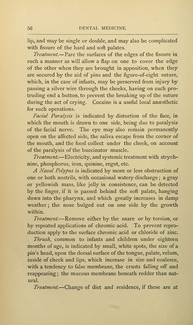 lip, and may be single or double, and may also be complicated with fissure of the hard and soft palates. Treatment.—Pare the surfaces of the edges of the fissure in such a manner as will allow a flap on one to cover the edge of the other when they are brought in apposition, when they are secured by the aid of pins and the figure-of-eight suture, which, in the case of infants, may be preserved from injury by passing a silver wire through the cheeks, having on each pro- truding end a button, to prevent the breaking up of the suture during the act of crying. Cocaine is a useful local anaesthetic for such operations. Facial Paralysis is indicated by distortion of the face, in which the mouth is drawn to one side, being due to paralysis of the facial nerve. The eye may also remain permanently open on the affected side, the saliva escape from the corner of the mouth, and the food collect under the cheek, on account of the paralysis of the buccinator muscle. Treatment.—Electricity, and systemic treatment with strych- nine, phosphorus, iron, quinine, ergot, etc. A Nasal Polypus is indicated by more or less obstruction of one or both nostrils, with occasional watery discharge; a gray or yellowish mass, like jelly in consistence, can be detected by the finger, if it is passed behind the soft palate, hanging down into the pharynx, and which greatly increases in damp weather; the nose bulged out on one side by the growth within. Treatment.—Remove either by the snare or by torsion, or by repeated applications of chromic acid. To prevent repro- duction apply to the surface chromic acid or chloride of zinc. Thrush, common to infants and children under eighteen months of age, is indicated by small, white spots, the size of a pin's head, upon the dorsal surface of the tongue, palate, velum, inside of cheek and lips, which increase in size and coalesce, with a tendency to false membrane, the crusts falling off and reappearing; the mucous membrane beneath redder than nat- ural. Treatment.—Change of diet and residence, if these are at