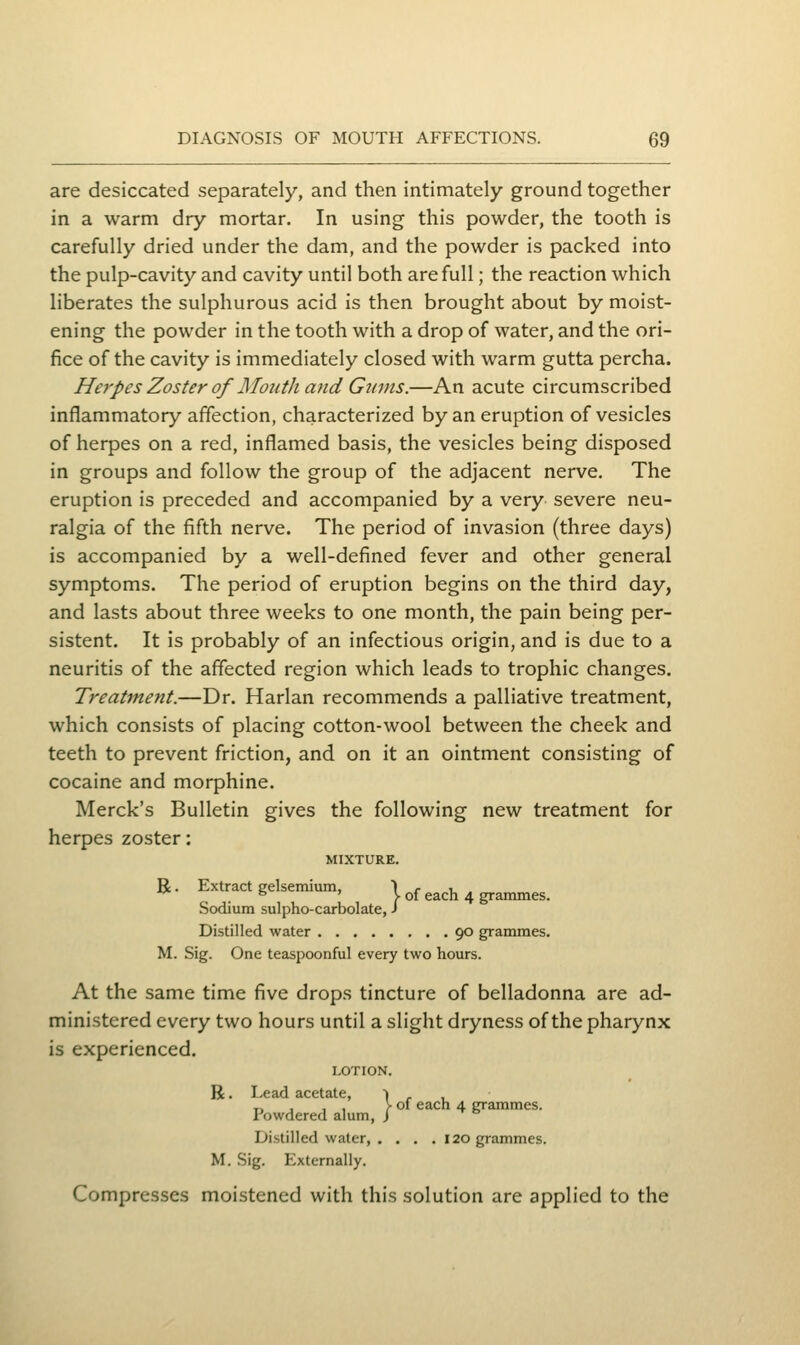 are desiccated separately, and then intimately ground together in a warm dry mortar. In using this powder, the tooth is carefully dried under the dam, and the powder is packed into the pulp-cavity and cavity until both are full; the reaction which hberates the sulphurous acid is then brought about by moist- ening the powder in the tooth with a drop of water, and the ori- fice of the cavity is immediately closed with warm gutta percha. Herpes Zoster of Mouth and Gums.—An acute circumscribed inflammatory affection, characterized by an eruption of vesicles of herpes on a red, inflamed basis, the vesicles being disposed in groups and follow the group of the adjacent nerve. The eruption is preceded and accompanied by a very severe neu- ralgia of the fifth nerve. The period of invasion (three days) is accompanied by a well-defined fever and other general symptoms. The period of eruption begins on the third day, and lasts about three weeks to one month, the pain being per- sistent. It is probably of an infectious origin, and is due to a neuritis of the affected region which leads to trophic changes. Treatment.—Dr. Harlan recommends a palliative treatment, which consists of placing cotton-wool between the cheek and teeth to prevent friction, and on it an ointment consisting of cocaine and morphine. Merck's Bulletin gives the following new treatment for herpes zoster: MIXTURE. R. Extract gelsemium, 1 ^ , . ^ ° ' V of each 4 grammes. Sodium sulpho-carbolate, J Distilled water 90 grammes. M. Sig. One teaspoonful every two hours. At the same time five drops tincture of belladonna are ad- ministered every two hours until a slight dryness of the pharynx is experienced. LOTION. R. Lead acetate, I ,- , „ , , , > of each 4 grammes. I'owdered alum, J Distilled water, . . . .120 grammes. M. Sig. Externally. Compresses moistened with this solution are applied to the