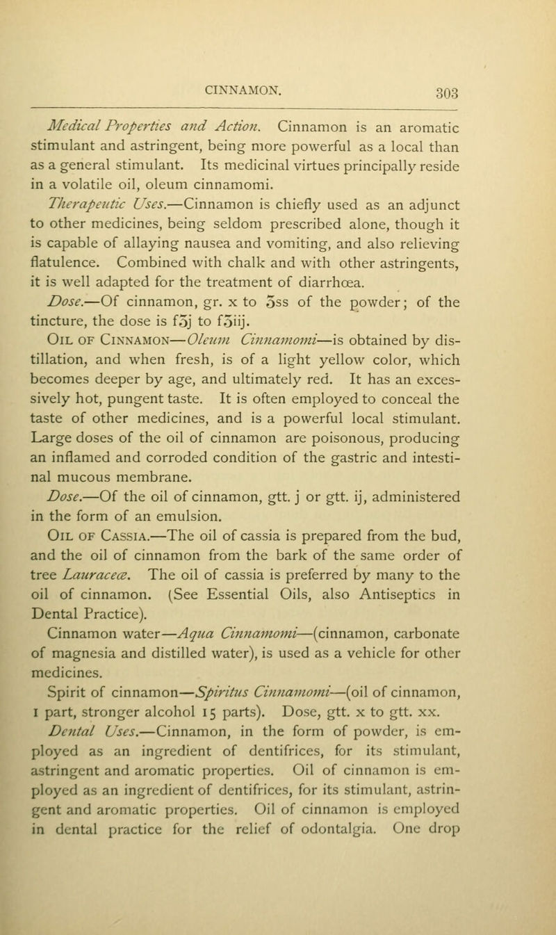 Medical Properties and Action. Cinnamon is an aromatic stimulant and astringent, being more powerful as a local than as a general stimulant. Its medicinal virtues principally reside in a volatile oil, oleum cinnamomi. TJierapeiitic Uses.—Cinnamon is chiefly used as an adjunct to other medicines, being seldom prescribed alone, though it is capable of allaying nausea and vomiting, and also relieving flatulence. Combined with chalk and with other astringents, it is well adapted for the treatment of diarrhoea. Dose.—Of cinnamon, gr. x to 5ss of the powder; of the tincture, the dose is f5j to foiij. Oil of Cinnamon—Olctun Cinnamomi—is obtained by dis- tillation, and when fresh, is of a light yellow color, which becomes deeper by age, and ultimately red. It has an exces- sively hot, pungent taste. It is often employed to conceal the taste of other medicines, and is a powerful local stimulant. Large doses of the oil of cinnamon are poisonous, producing an inflamed and corroded condition of the gastric and intesti- nal mucous membrane. Dose.—Of the oil of cinnamon, gtt. j or gtt. ij, administered in the form of an emulsion. Oil of Cassia.—The oil of cassia is prepared from the bud, and the oil of cinnamon from the bark of the same order of tree LaiiracecB. The oil of cassia is preferred by many to the oil of cinnamon. (See Essential Oils, also Antiseptics in Dental Practice). Cinnamon water—Aqua Ci7i7iamomi—(cinnamon, carbonate of magnesia and distilled water), is used as a vehicle for other medicines. Spirit of cinnamon—Spiritus Cinnamojni—(oil of cinnamon, I part, stronger alcohol 15 parts). Dose, gtt. x to gtt. xx. Dental Uses.—Cinnamon, in the form of powder, is cm- ployed as an ingredient of dentifrices, for its stimulant, astringent and aromatic properties. Oil of cinnamon is em- ployed as an ingredient of dentifrices, for its stimulant, astrin- gent and aromatic properties. Oil of cinnamon is employed in dental practice for the relief of odontalgia. One drop