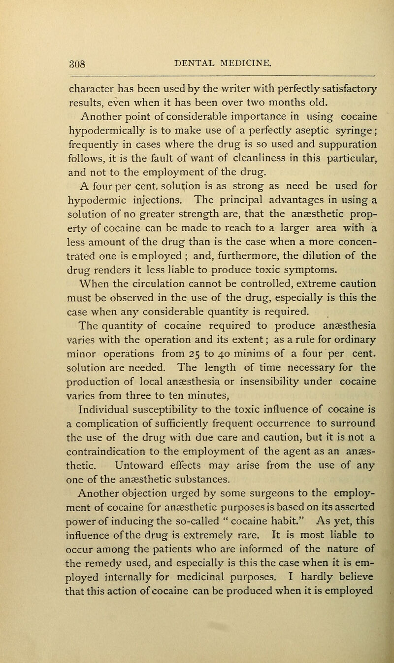 character has been used by the writer with perfectly satisfactory results, even when it has been over two months old. Another point of considerable importance in using cocaine hypodermically is to make use of a perfectly aseptic syringe; frequently in cases where the drug is so used and suppuration follows, it is the fault of want of cleanliness in this particular, and not to the employment of the drug, A four per cent, solution is as strong as need be used for hypodermic injections. The principal advantages in using a solution of no greater strength are, that the anaesthetic prop- erty of cocaine can be made to reach to a larger area with a less amount of the drug than is the case when a more concen- trated one is employed ; and, furthermore, the dilution of the drug renders it less liable to produce toxic symptoms. When the circulation cannot be controlled, extreme caution must be observed in the use of the drug, especially is this the case when any considerable quantity is required. The quantity of cocaine required to produce anaesthesia varies with the operation and its extent; as a rule for ordinary minor operations from 25 to 40 minims of a four per cent, solution are needed. The length of time necessary for the production of local anaesthesia or insensibility under cocaine varies from three to ten minutes, Individual susceptibility to the toxic influence of cocaine is a complication of sufficiently frequent occurrence to surround the use of the drug with due care and caution, but it is not a contraindication to the employment of the agent as an anaes- thetic. Untoward effects may arise from the use of any one of the anaesthetic substances. Another objection urged by some surgeons to the employ- ment of cocaine for anaesthetic purposes is based on its asserted power of inducing the so-called  cocaine habit. As yet, this influence of the drug is extremely rare. It is most liable to occur among the patients who are informed of the nature of the remedy used, and especially is this the case when it is em- ployed internally for medicinal purposes. I hardly believe that this action of cocaine can be produced when it is employed