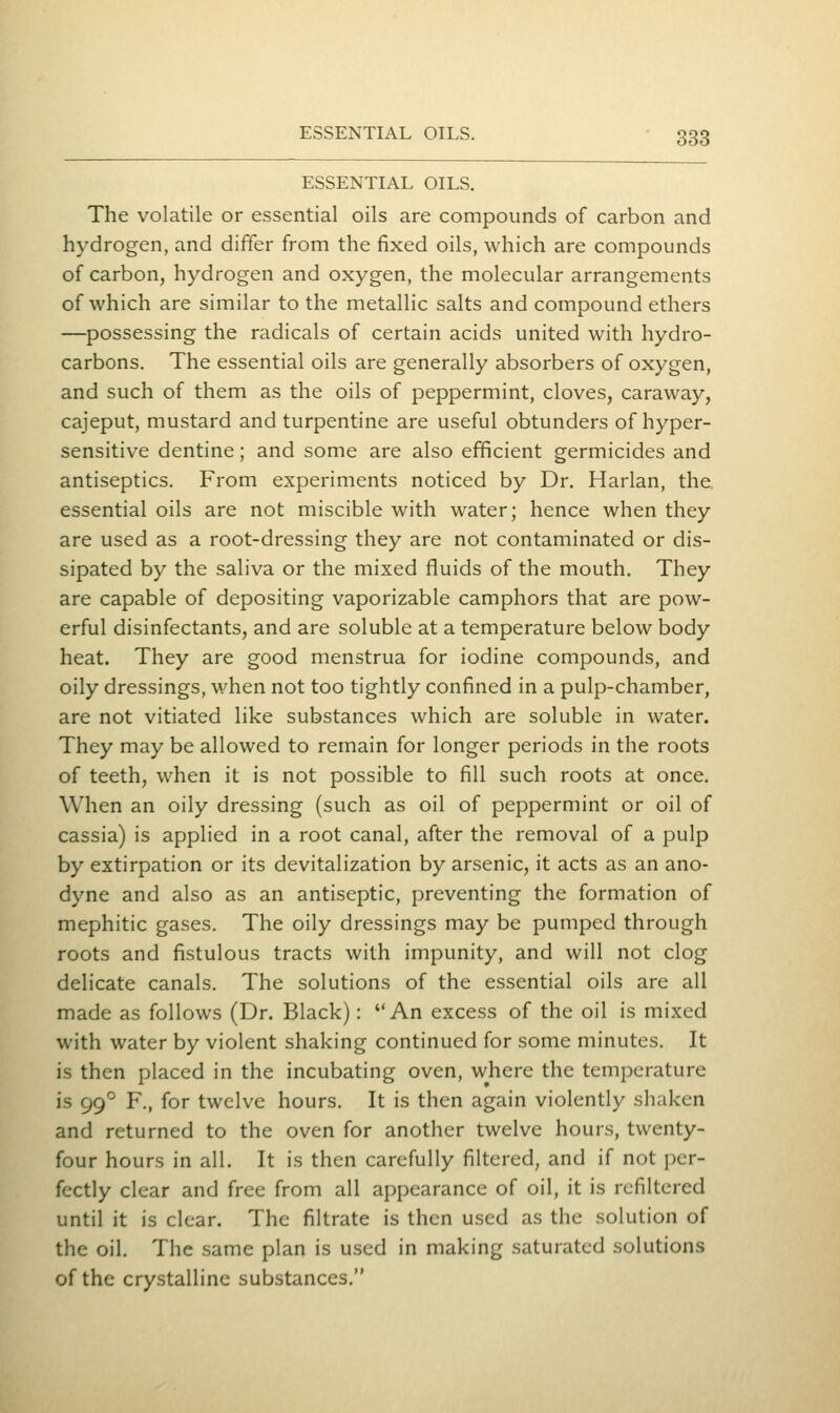 ESSENTIAL OILS. The volatile or essential oils are compounds of carbon and hydrogen, and differ from the fixed oils, which are compounds of carbon, hydrogen and oxygen, the molecular arrangements of which are similar to the metallic salts and compound ethers —possessing the radicals of certain acids united with hydro- carbons. The essential oils are generally absorbers of oxygen, and such of them as the oils of peppermint, cloves, caraway, cajeput, mustard and turpentine are useful obtunders of hyper- sensitive dentine; and some are also efficient germicides and antiseptics. From experiments noticed by Dr. Harlan, the essential oils are not miscible with water; hence when they are used as a root-dressing they are not contaminated or dis- sipated by the saliva or the mixed fluids of the mouth. They are capable of depositing vaporizable camphors that are pow- erful disinfectants, and are soluble at a temperature below body heat. They are good menstrua for iodine compounds, and oily dressings, M^hen not too tightly confined in a pulp-chamber, are not vitiated like substances which are soluble in water. They may be allowed to remain for longer periods in the roots of teeth, when it is not possible to fill such roots at once. When an oily dressing (such as oil of peppermint or oil of cassia) is applied in a root canal, after the removal of a pulp by extirpation or its devitalization by arsenic, it acts as an ano- dyne and also as an antiseptic, preventing the formation of mephitic gases. The oily dressings may be pumped through roots and fistulous tracts with impunity, and will not clog delicate canals. The solutions of the essential oils are all made as follows (Dr. Black): An excess of the oil is mixed with water by violent shaking continued for some minutes. It is then placed in the incubating oven, where the temperature is 99° F., for twelve hours. It is then again violently shaken and returned to the oven for another twelve hours, twenty- four hours in all. It is then carefully filtered, and if not per- fectly clear and free from all appearance of oil, it is rcfiltcred until it is clear. The filtrate is then used as the solution of the oil. The same plan is used in making saturated solutions of the crystalline substances.