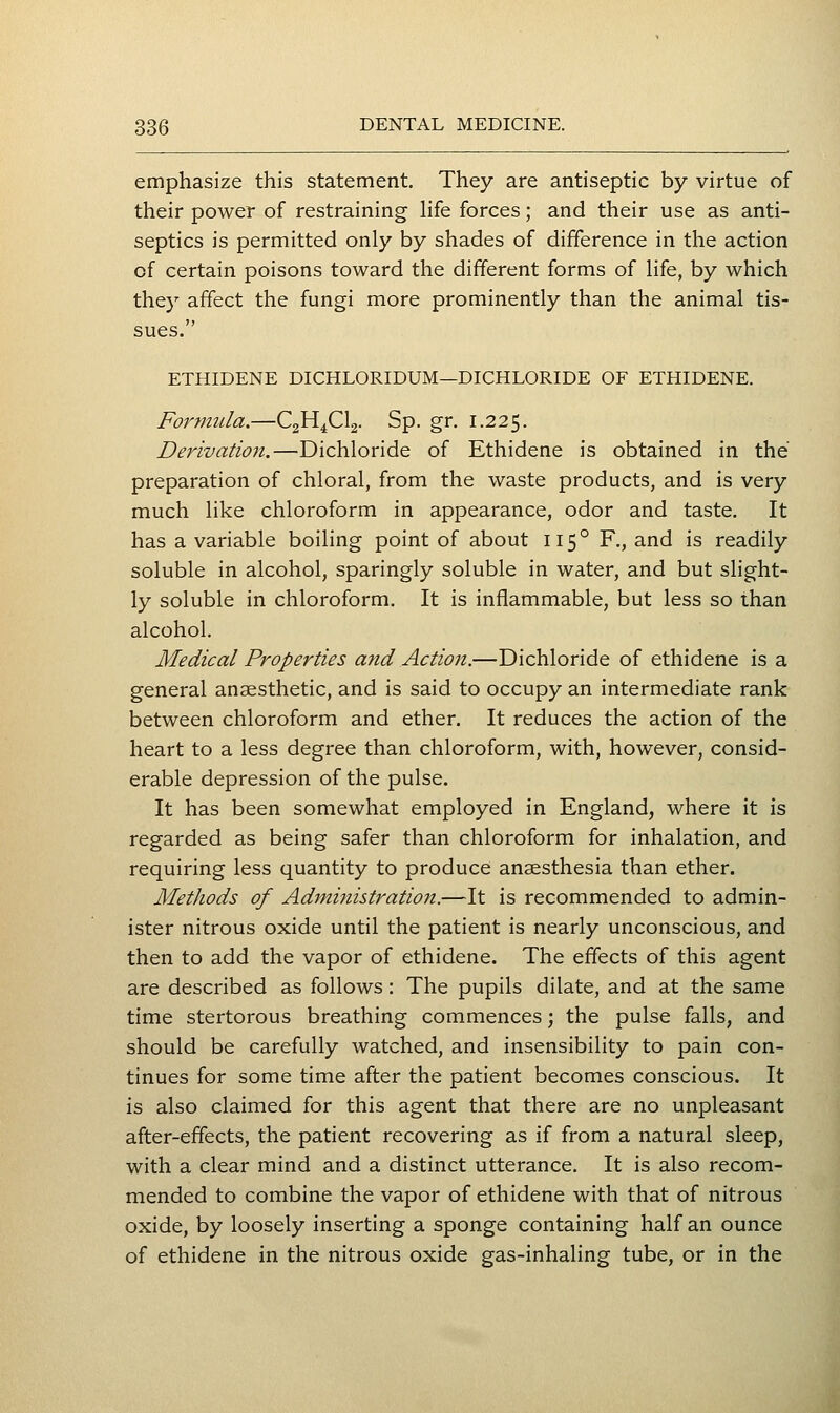 emphasize this statement. They are antiseptic by virtue of their power of restraining hfe forces; and their use as anti- septics is permitted only by shades of difference in the action of certain poisons toward the different forms of hfe, by which they affect the fungi more prominently than the animal tis- sues. ETHIDENE DICHLORIDUM—DICHLORIDE OF ETHIDENE. Foj'mula.—C2H4CI2. Sp. gr. 1.225. Derivation.—Bichloride of Ethidene is obtained in the preparation of chloral, from the waste products, and is very much like chloroform in appearance, odor and taste. It has a variable boiling point of about 115° F., and is readily soluble in alcohol, sparingly soluble in water, and but slight- ly soluble in chloroform. It is inflammable, but less so than alcohol. Medical Properties and Action.—Dichloride of ethidene is a general anaesthetic, and is said to occupy an intermediate rank between chloroform and ether. It reduces the action of the heart to a less degree than chloroform, with, however, consid- erable depression of the pulse. It has been somewhat employed in England, where it is regarded as being safer than chloroform for inhalation, and requiring less quantity to produce anaesthesia than ether. Methods of Administration.—It is recommended to admin- ister nitrous oxide until the patient is nearly unconscious, and then to add the vapor of ethidene. The effects of this agent are described as follows: The pupils dilate, and at the same time stertorous breathing commences; the pulse falls, and should be carefully watched, and insensibility to pain con- tinues for some time after the patient becomes conscious. It is also claimed for this agent that there are no unpleasant after-effects, the patient recovering as if from a natural sleep, with a clear mind and a distinct utterance. It is also recom- mended to combine the vapor of ethidene with that of nitrous oxide, by loosely inserting a sponge containing half an ounce of ethidene in the nitrous oxide gas-inhaling tube, or in the
