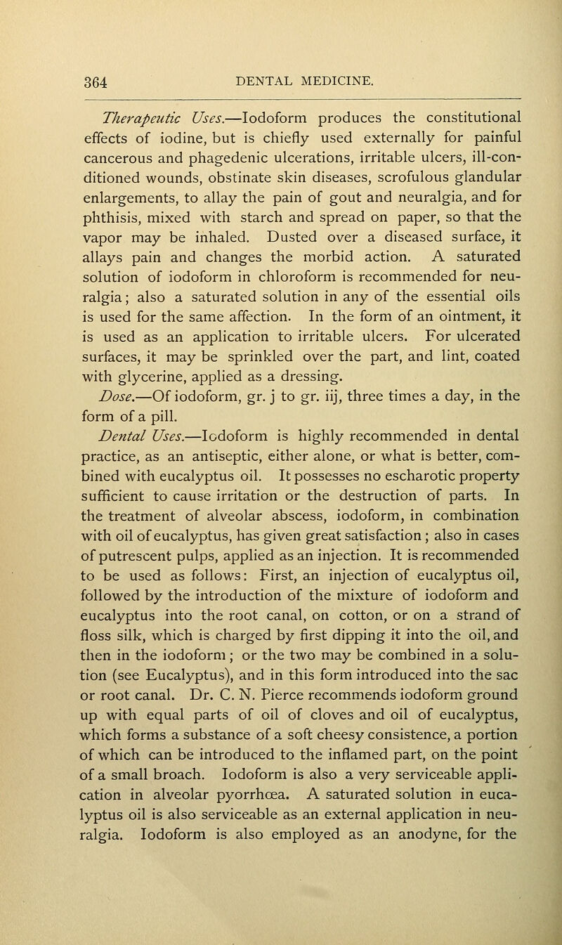 Therapeutic Uses.—Iodoform produces the constitutional effects of iodine, but is chiefly used externally for painful cancerous and phagedenic ulcerations, irritable ulcers, ill-con- ditioned wounds, obstinate skin diseases, scrofulous glandular enlargements, to allay the pain of gout and neuralgia, and for phthisis, mixed with starch and spread on paper, so that the vapor may be inhaled. Dusted over a diseased surface, it allays pain and changes the morbid action. A saturated solution of iodoform in chloroform is recommended for neu- ralgia ; also a saturated solution in any of the essential oils is used for the same affection. In the form of an ointment, it is used as an application to irritable ulcers. For ulcerated surfaces, it may be sprinkled over the part, and lint, coated with glycerine, applied as a dressing. Dose.—Of iodoform, gr. j to gr. iij, three times a day, in the form of a pill. Dental Uses.—Iodoform is highly recommended in dental practice, as an antiseptic, either alone, or what is better, com- bined with eucalyptus oil. It possesses no escharotic property sufficient to cause irritation or the destruction of parts. In the treatment of alveolar abscess, iodoform, in combination with oil of eucalyptus, has given great satisfaction ; also in cases of putrescent pulps, applied as an injection. It is recommended to be used as follows: First, an injection of eucalyptus oil, followed by the introduction of the mixture of iodoform and eucalyptus into the root canal, on cotton, or on a strand of floss silk, which is charged by first dipping it into the oil, and then in the iodoform; or the two may be combined in a solu- tion (see Eucalyptus), and in this form introduced into the sac or root canal. Dr. C. N. Pierce recommends iodoform ground up with equal parts of oil of cloves and oil of eucalyptus, which forms a substance of a soft cheesy consistence, a portion of which can be introduced to the inflamed part, on the point of a small broach. Iodoform is also a very serviceable appli- cation in alveolar pyorrhoea. A saturated solution in euca- lyptus oil is also serviceable as an external application in neu- ralgia. Iodoform is also employed as an anodyne, for the