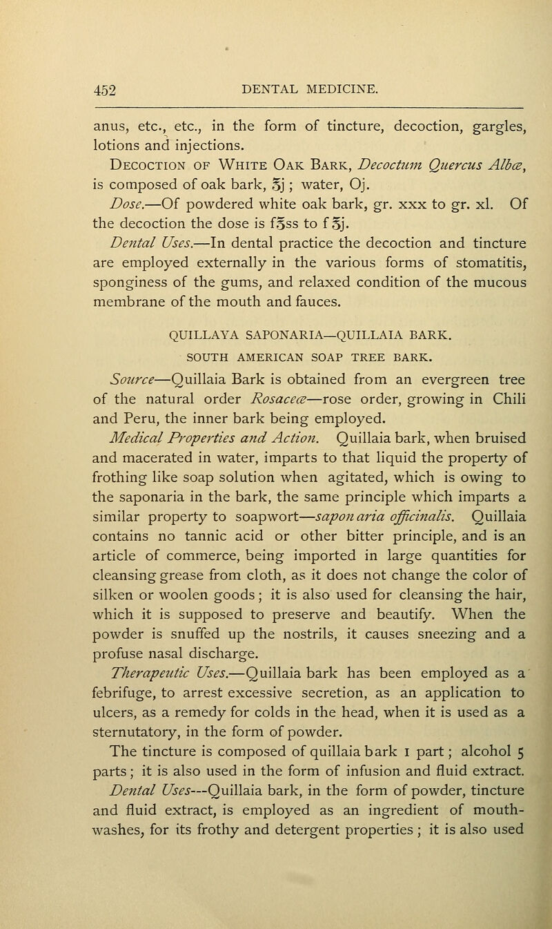 anus, etc., etc., in the form of tincture, decoction, gargles, lotions and injections. Decoction of White Oak Bark, Decoctum Quercus Albce, is composed of oak bark, Sj; water, Oj. Dose.—Of powdered white oak bark, gr. xxx to gr. xl. Of the decoction the dose is fSss to f §j. Dental Uses.—In dental practice the decoction and tincture are employed externally in the various forms of stomatitis, sponginess of the gums, and relaxed condition of the mucous membrane of the mouth and fauces. QUILLAYA SAPONARIA—QUILLAIA BARK. SOUTH AMERICAN SOAP TREE BARK. Source—Quillaia Bark is obtained from an evergreen tree of the natural order Rosace(B—rose order, growing in Chili and Peru, the inner bark being employed. Medical Properties and Action. Quillaia bark, when bruised and macerated in water, imparts to that liquid the property of frothing like soap solution when agitated, which is owing to the saponaria in the bark, the same principle which imparts a similar property to soapwort—saponaria officinalis. Quillaia contains no tannic acid or other bitter principle, and is an article of commerce, being imported in large quantities for cleansing grease from cloth, as it does not change the color of silken or woolen goods; it is also used for cleansing the hair, which it is supposed to preserve and beautify. When the powder is snuffed up the nostrils, it causes sneezing and a profuse nasal discharge. Therapeutic Uses.—Quillaia bark has been employed as a febrifuge, to arrest excessive secretion, as an application to ulcers, as a remedy for colds in the head, when it is used as a sternutatory, in the form of powder. The tincture is composed of quillaia bark i part; alcohol 5 parts; it is also used in the form of infusion and fluid extract. Dental Uses—Quillaia bark, in the form of powder, tincture and fluid extract, is employed as an ingredient of mouth- washes, for its frothy and detergent properties ; it is also used