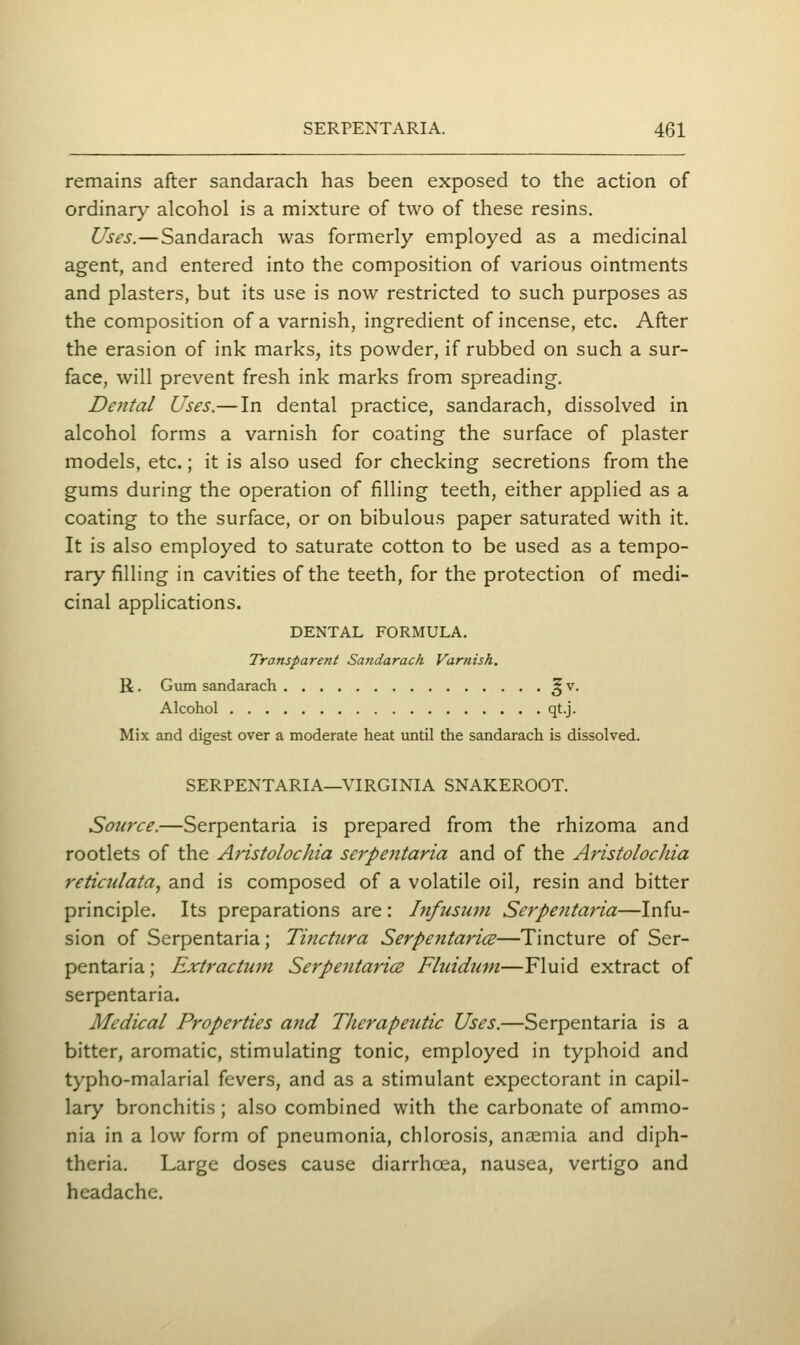 remains after sandarach has been exposed to the action of ordinar}^ alcohol is a mixture of two of these resins. Uses.—Sandarach was formerly employed as a medicinal agent, and entered into the composition of various ointments and plasters, but its use is now restricted to such purposes as the composition of a varnish, ingredient of incense, etc. After the erasion of ink marks, its powder, if rubbed on such a sur- face, will prevent fresh ink marks from spreading. Dental Uses.— In dental practice, sandarach, dissolved in alcohol forms a varnish for coating the surface of plaster models, etc.; it is also used for checking secretions from the gums during the operation of filling teeth, either applied as a coating to the surface, or on bibulous paper saturated with it. It is also employed to saturate cotton to be used as a tempo- rary filling in cavities of the teeth, for the protection of medi- cinal applications. DENTAL FORMULA. Transparent Sandarach Varnish, R. Gum sandarach ^ v. Alcohol qt.j. Mix and digest over a moderate heat until the sandarach is dissolved. SERPENTARIA—VIRGINIA SNAKEROOT. Source.—Serpentaria is prepared from the rhizoma and rootlets of the Aristolochia serpentaria and of the Aristolocliia reticulata, and is composed of a volatile oil, resin and bitter principle. Its preparations are: Infusum Serpentaria—Infu- sion of Serpentaria; Tinctura SerpentaricE—Tincture of Ser- pentaria ; Extractum Serpentaricz Fluidum—Fluid extract of serpentaria. Medical Properties and Therapeutic Uses.—Serpentaria is a bitter, aromatic, stimulating tonic, employed in typhoid and typho-malarial fevers, and as a stimulant expectorant in capil- lary bronchitis; also combined with the carbonate of ammo- nia in a low form of pneumonia, chlorosis, anaemia and diph- theria. Large doses cause diarrhoea, nausea, vertigo and headache.