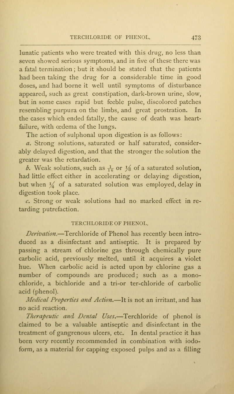 lunatic patients who were treated with this drug, no less than seven showed serious symptoms, and in five of these there was a fatal termination; but it should be stated that the patients had been taking the drug for a considerable time in good doses, and had borne it well until symptoms of disturbance appeared, such as great constipation, dark-brown urine, slow, but in some cases rapid but feeble pulse, discolored patches resembling purpura on the limbs, and great prostration. In the cases which ended fatally, the cause of death was heart- failure, with oedema of the lungs. The action of sulphonal upon digestion is as follows: a. Strong solutions, saturated or half saturated, consider- ably delayed digestion, and that the stronger the solution the greater was the retardation. b. Weak solutions, such as ^ig^ or ^ of a saturated solution, had little effect either in accelerating or delaying digestion, but when ^ of a saturated solution was employed, delay in digestion took place. c. Strong or weak solutions had no marked effect in re- tarding putrefaction. TERCHLORIDE OF PHENOL. Derivation.—Terchloride of Phenol has recently been intro- duced as a disinfectant and antiseptic. It is prepared by passing a stream of chlorine gas through chemically pure carbolic acid, previously melted, until it acquires a violet hue. When carbolic acid is acted upon by chlorine gas a number of compounds are produced; such as a mono- chloride, a bichloride and a tri-or ter-chloride of carbolic acid (phenol). Medical Properties ajid Action.—It is not an irritant, and has no acid reaction. Therapeutic and Dental Uses.—Terchloride of phenol is claimed to be a valuable antiseptic and disinfectant in the treatment of gangrenous ulcers, etc. In dental practice it has been very recently recommended in combination with iodo- form, as a material for capping exposed pulps and as a filling