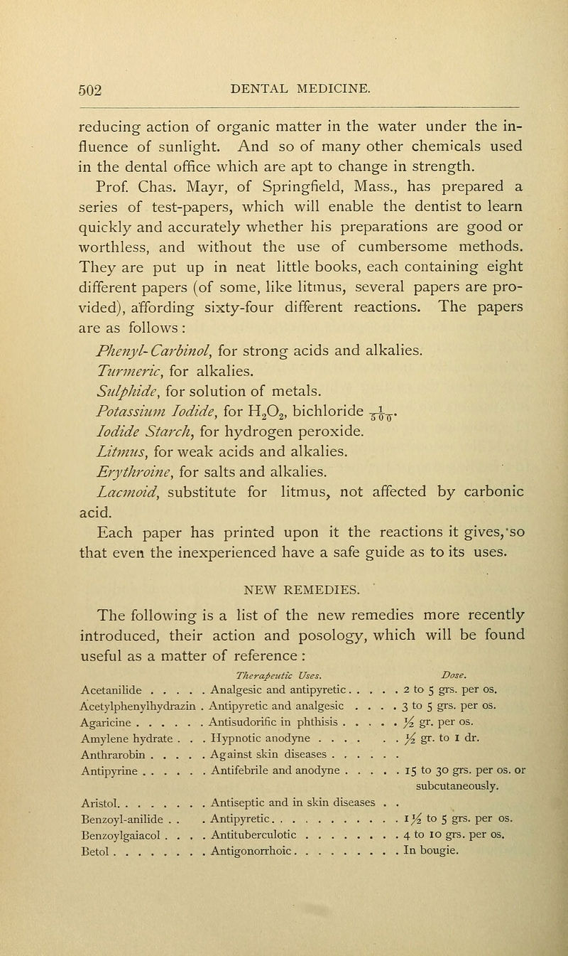reducing action of organic matter in the water under the in- fluence of sunlight. And so of many other chemicals used in the dental office which are apt to change in strength. Prof Chas. Mayr, of Springfield, Mass., has prepared a series of test-papers, which will enable the dentist to learn quickly and accurately whether his preparations are good or worthless, and without the use of cumbersome methods. They are put up in neat little books, each containing eight different papers (of some, like litmus, several papers are pro- vided), affording sixty-four different reactions. The papers are as follows: Phenyl- Caj'binol, for strong acids and alkalies. Turmeric, for alkalies. Sulphide, for solution of metals. Potassium Iodide, for H2O2, bichloride -^-^. Iodide Starch, for hydrogen peroxide. Litmus, for weak acids and alkalies. Erythroine, for salts and alkalies. Lacmoid, substitute for litmus^ not affected by carbonic acid. Each paper has printed upon it the reactions it gives,'so that even the inexperienced have a safe guide as to its uses. NEW REMEDIES. The following is a list of the new remedies more recently introduced, their action and posology, which will be found useful as a matter of reference : Therapeutic Uses. Dose. Acetanilide Analgesic and antipyretic 2 to 5 grs. per os. Acetylphenylhydrazin . Antipyretic and analgesic . . . . 3 to 5 grs. per os. Agaricine Antisudorific in phthisis /4 S^- per os. Amylene hydrate . . . Hypnotic anodyne ^ gr. to I dr. Anthrarobin Against skin diseases Antipyrine Antifebrile and anodyne 15 to 30 grs. per os. or subcutaneously. Aristol Antiseptic and in skin diseases . . Benzoyl-anilide . . .Antipyretic I )^ to 5 grs. per os. Benzoylgaiacol .... Antituberculotic 4 to 10 grs. per os. Betol Antigonorrhoic In bougie.