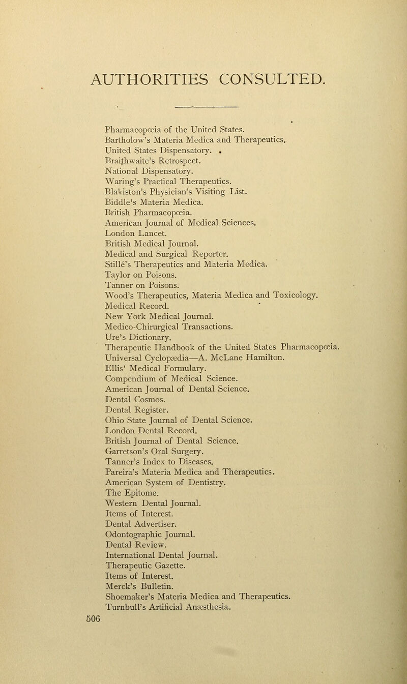 AUTHORITIES CONSULTED. Pharmacopoeia of the United States. Bartholow's Materia Medica and Therapeutics. United States Dispensatory. . Braifhwaite's Retrospect. National Dispensatory. Waring's Practical Therapeutics. Blakiston's Physician's Visiting List. Biddle's Materia Medica. British Pharmacopoeia. American Journal of Medical Sciences. London Lancet. British Medical Journal. Medical and Surgical Reporter. Stille's Therapeutics and Materia Medica. Taylor on Poisons. Tanner on Poisons. Wood's Therapeutics, Materia Medica and Toxicology. Medical Record. New York Medical Journal. Medico-Chirurgical Transactions. Ure's Dictionary. Therapeutic Handbook of the United States Pharmacopoeia. Universal Cyclopaedia—A. McLane Hamilton. Ellis' Medical Formulary. Compendium of Medical Science. American Journal of Dental Science. Dental Cosmos. Dental Register. Ohio State Journal of Dental Science. London Dental Record. British Journal of Dental Science. Garretson's Oral Surgery. Tanner's Index to Diseases. Pareira's Materia Medica and Therapeutics. American System of Dentistry. The Epitome. Western Dental Joiurnal. Items of Interest. Dental Advertiser. Odontographic Joiurnal. Dental Review. International Dental Journal. Therapeutic Gazette. Items of Interest. Merck's Bulletin. Shoemaker's Materia Medica and Therapeutics. Turnbull's Artificial Anaesthesia.