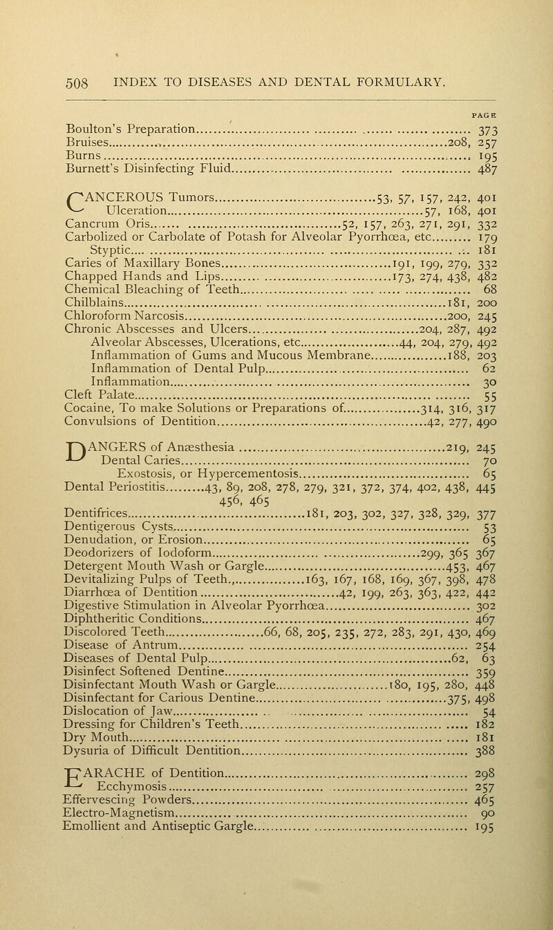 Boulton's Preparation 373 Bruises , 208, 257 Burns , 195 Burnett's Disinfecting Fluid 487 CANCEROUS Tumors 53, 57, 157, 242, 401 Ulceration 57, 168, 401 Cancrum Oris 52, 157, 263, 271, 291, 332 Carbolized or Carbolate of Potash for Alveolar Pyorrhoea, etc 179 Styptic 181 Caries of Maxillary Bones 191, 199, 279, 332 Chapped Hands and Lips 173, 274, 438, 482 Chemical Bleaching of Teeth 68 Chilblains 181, 200 Chloroform Narcosis 200, 245 Chronic Abscesses and Ulcers 204, 287, 492 Alveolar Abscesses, Ulcerations, etc 44, 204, 279, 492 Inflammation of Gums and Mucous Membrane 188, 203 Inflammation of Dental Pulp 62 Inflammation 30 Cleft Palate 55 Cocaine, To make Solutions or Preparations of. 314, 316, 317 Convulsions of Dentition 42, 277, 490 ■T~\ANGERS of Anaesthesia 219, 245 ■*-^ Dental Caries 70 Exostosis, or Hypercementosis 65 Dental Periostitis 43, 89, 208, 278, 279, 321, 372, 374, 402, 438, 445 456, 465 Dentifrices 181, 203, 302, 327, 328, 329, 377 Dentigerous Cysts 53 Denudation, or Erosion 65 Deodorizers of Iodoform 299, 365 367 Detergent Mouth Wash or Gargle 453, 467 Devitalizing Pulps of Teeth., 163, 167, 168, 169, 367, 398, 478 Diarrhoea of Dentition 42, 199, 263, 363, 422, 442 Digestive Stimulation in Alveolar Pyorrhoea 302 Diphtheritic Conditions 467 Discolored Teeth 66, 68, 205, 235, 272, 283, 291, 430, 469 Disease of Antrum 254 Diseases of Dental Pulp 62, 63 Disinfect Softened Dentine 359 Disinfectant Mouth Wash or Gargle 180, 195, 280, 448 Disinfectant for Carious Dentine 375, 498 Dislocation of Jaw 54 Dressing for Children's Teeth 182 Dry Mouth i8i Dysuria of Difficult Dentition 388 T^ARACHE of Dentition 298 -*--' Ecchymosis 257 Effervescing Powders 465 Electro-Magnetism 90 Emolhent and Antiseptic Gargle 195
