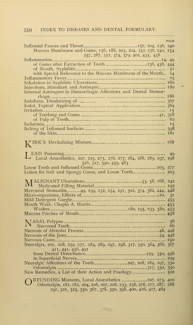 Inflamed Fauces and Throat 157, 204, 236, 240 Mucous Membrane and Gums, 156, 186, 203, 204, 232, 236, 240, 254 257, 287, 352, 374, 379, 402, 435, 438 Inflammation 14, 49 of Gums after Extraction of Teeth 236, 438, 444 of Mouth, Syphilitic 51 with Special Reference to the Mucous Membrane of the Mouth.. 14 Inflammatory Fever 23 Inhalation in Syphihtic Ulcerations 180 Injections, Stimulant and Antiseptic 180 Internal Astringent in Hemorrhagic Affections and Dental Hemor- rhage 186 Iodoform, Deodorizing of , 367 lodol. Topical Application 369 Irritation 15 of Teething and Gums 41, 318 of Pulp of Tooth 62 Ischemia 15 Itching of Inflamed Surfaces 398 of the Skin -. 181 77'IRK'S Devitalizing Mixture 168 LEAD Poisoning 49 Local Anaesthetics, 207, 225, 273, 276, 277, 284, 288, 289, 297, 298 316, 317, 390, 459, 483 Loose Teeth and Inflamed Gums 203, 277 Lotion for Soft and Spongy Gums, and Loose Teeth..... 203 MALIGNANT Ulcerations 53, 58, 168, 242 Medicated Filling Material , 192 Mercurial Stomatitis 49, 199, 232, 254, 291, 302, 374, 382, 444, 448 Micro-organisms, Effects of. ...20, 31 Mild Detergent Gargle 453 Mouth Wash, Chapin A. Harris 453 Washes 180, 195, 233, 380, 453 Mucous Patches of Mouth 458 NASAL Polypus 56 Necrosed Teeth 66 Necrosis of Alveolar Process 48, 448 Necrosis of the Jaws 54> 44^ Nervous Cases 250 Neuralgia, 207, 208, 259, 277, 284, 289, 297, 298, 317, 350, 364, 366, 367 411, 441, 456, 491 from Dental Disturbance 259, 350, 456 in Superficial Nerves 259 Neuralgic Affections of the Teeth 207, 208, 284, 297, 330 Odontalgia 317, 330, 350 New Remedies, a List of their Action and Posology 502 OBTUNDING Mixtures, Local Anaesthetics 207, 273, 400 Odontalgia, 181, 182, 204, 206, 207, 208, 233, 236, 276, 277, 287, 288 297, 321, 325, 350, 367, 378, 390, 398, 400, 416, 417, 464