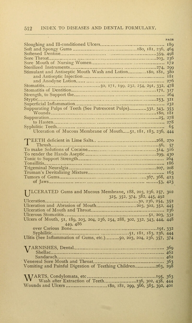 Sloughing and Ill-conditioned Ulcers 189 Soft and Spongy Gums 180, 181, 236, 464 Softened Dentine 359, 498 Sore Throat 203, 236 Sore Mouth of Nursing Women 172 Sterihzed Instruments 274, 299 Stimulant and Antiseptic Mouth Wash and Lotion 180, 181, 380 and Antiseptic Injection 181 and Anodyne Lotion 276 Stomatitis 50, 171, 199, 232, 254, 291, 332, 478 Stomatitis of Dentition '. 171, 317 Strength, to Support the 264 Styptic 253, 321 Superficial Inflammation 232 Suppurating Pulps of Teeth (See Putrescent Pulps) 331, 343, 353 Wounds 180, 181 Suppuration 25, 278 to Hasten 278 Syphilitic Teeth 65 Ulceration of Mucous Membrane of Mouth 51, 181, 183, 236, 444 TEETH deficient in Lime Salts 268, 270 Thrush 56, 57 To make Solutions of Cocaine 314, 316 To render the Hands Aseptic 299, 430 Tonic to Support Strength 264 Tonsillitis 186 Trigeminal Neuralgia 207, 208 Truman's Devitalizing Mixture 163 Tumors of Gums 367, 368, 423 of Jaws 53, 423 T TLCERATED Gums and Mucous Membrane, 188, 203, 236, 257, 302 ^ 325. 352, 374. 382, 445, 492 Ulceration 30, 236, 254, 352 Ulceration and Abrasion of Mouth 203, 302, 352, 445 Ulceration of Mouth and Throat 236 Ulcerous Stomatitis 51, 203, 332 Ulcers of Mouth, 51, 189, 203, 204, 236, 254, 288, 302, 332, 343, 444, 448 449, 486 over Carious Bone 191. 332 Syphihdc 51, 181, 183, 236, 444 Ulitis (See Inflammation of Gums, etc.) 50, 203, 204, 236, 357, 374 TT-ARNISHES, Dental 369 V Shellac 462 Sandarach 462 Venereal Sore Mouth and Throat 363 Vomiting and Painful Digesdon of Teething Children 263, 298 XTSTARTS, Condylomata, etc 195, 363 * * Wash after Extraction of Teeth 236, 302, 438, 444 Wounds and Ulcers 180, 181, 299, 366, 385, 392, 401