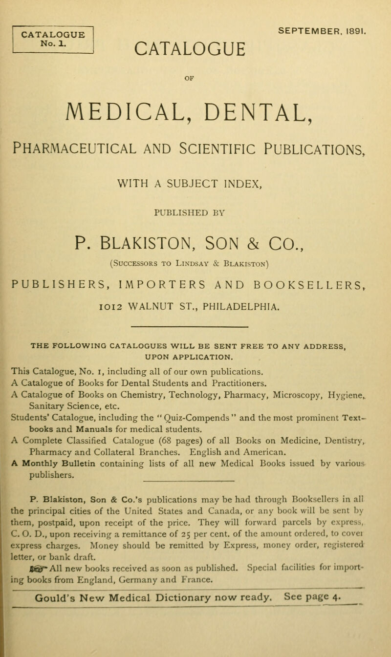 CATALOGUE No. 1. SEPTEMBER. 1891. CATALOGUE MEDICAL, DENTAL, PHARMACEUTICAL AND SCIENTIFIC PUBLICATIONS, WITH A SUBJECT INDEX, PUBLISHED BY P. BLAKISTON, SON & CO., (Successors to Lindsay & Blakiston) PUBLISHERS, IMPORTERS AND BOOKSELLERS, IOI2 WALNUT ST., PHILADELPHIA. THE FOLLOWING CATALOGUES WILL BE SENT FREE TO ANY ADDRESS, UPON APPLICATION. Thi3 Catalogue, No. i, including all of our own publications. A Catalogue of Books for Dental Students and Practitioners. A Catalogue of Books on Chemistry, Technology, Pharmacy, Microscopy, Hygiene, Sanitary Science, etc. Students' Catalogue, including the  Quiz-Compends  and the most prominent Text- books and Manuals for medical students. A Complete Classified Catalogue (68 pages) of all Books on Medicine, Dentistry, Pharmacy and Collateral Branches. English and American. A Monthly Bulletin containing lists of all new Medical Books issued by various publishers. P. Blakiston, Son & Co.'s publications may be had through Booksellers in all the principal cities of the United States and Canada, or any book will be sent by them, postpaid, upon receipt of the price. They will forward parcels by express, C. O. D., upon receiving a remittance of 25 per cent, of the amount ordered, to covei express charges. Money should be remitted by Express, money order, registered letter, or bank draft. t®All new books received as soon as published. Special facilities for import- ing books from England, Germany and France. Gould's New Medical Dictionary now ready. Sec page 4.