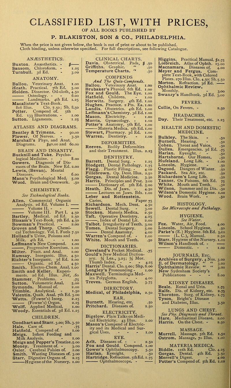 CLASSIFIED LIST, WITH PRICES, OF ALL BOOKS PUBLISHED BY P. BLAKISTON, SON & CO., PHILADELPHIA. When the price is not given below, the book is out of print or about to be published. Cloth binding, unless otherwise specified. For full descriptions, see following Catalogue. ANESTHETICS; Buxton. Anaesthetics. - $ Sansom, Chloroform. - 1.25 TurnbuU. 3d Ed. - 3.C0 ANATOMY. Ballou. Veterinary Anat. i.oo Heath. Practical. 7th Ed. 5.00 Holden. Dissector. Oil-cloth, 4.50 Osteology. - - 6.00 Landmarks. 4th Ed. 1.25 Macalister's Text-Book. 816 lUus. Clo. 7.50; Sh. 8.50 Potter. Compend of. sth Ed. 133 Illustrations. - i.oo Sutton. Ligaments. - 1.25 ATLASES AND DIAGRAMS. Bentley & Trimens. - 90.00 Flower. Of Nerves. - 3.50 Marshall's Phys. and Anat. Diagrams. ^40.00 and 60.00 BRAIN AND INSANITY. Bucknill and Tuke. Psycho- logical Medicine. - - 8.00 Gowers. Diagnosis of Dis- eases of the Brain. New Ed. 2.00 Lewis, (Bevan). Mental Diseases. . - - 6.00 Mann's Psychological Med. 5.00 W^ood. Brain and Overwork. .50 CHEMISTRY. See Technological Books. Allen. Commercial Organic Analysis. 2d Ed. Volume I. Volume II. - - Volume III. Part I. 4.50 Bartley. Medical. 2d Ed. 2.50 Bloxam's Te.xt-Book. 7th Ed. 4.50 Bowman's Practical. - 2.00 Groves and Thorp. Chemi- cal Technology. Vol. I. Fuels 7.50 Holland's Urine, Poisons and Milk. 4th Ed. - - I.oo LefTmann's New Compend. 1.00 , Progressive Exercises. 1.00 Milter. Pract. and Anal. 2.00 Ramsay. Inorganic. Illus. 4.50 Richter's Inorganic. 3d Ed. 2.00 Organic. 2d Ed. 4.50 Smith. Electro-Chem. Anal, i.oo Smith and Keller. Experi- ments. 2d Ed. Illus. Net, .60 Stammer. Problems. - .75 Sutton. Volumetric Anal. 5.00 Symonds. Manual of. 2.00 Trimble. Analytical. - 1.50 Valentin. Qualt. Anal. 7th Ed. 3.00 ■^atts. (Fowne's) Inorg. 2.25 (Fowne's) Organ. 2.25 ■Wolff. Apphed Medical. i.oo ■Woody. Essentials of. 3d Ed. 1.25 CHILDREN. Goodhart and Starr. 3.00; Sh.3.50 Hale. Care of. - .75 Hatfield. Compend of. i.oo Meigs. Infant Feeding and Milk Analysis. - i.oo Meigs and Pepper's Treatise.5.00 Money. Treatment of. - 3.00 Osier. Cerebral Palsies of. 2.00 Smith. 'Wasting Diseases of. 3.00 Starr. Digestive Organs of. 2.25 Hygiene of the Nursery, i.oo CLINICAL CHARTS. Davis. Obstetrical. Pads, % .50 Griffiths. Graphic.  .50 Temperature Charts.  .50 COMPENDS And The Quiz-Compends. Ballou. Veterinary Anat. i.oo Brubaker's Physiol. 6th Ed. i.oo Fox and Gould. The Eye. i.oo Hatfield. Children. - i.oo Horwitz. Surgery. 4th Ed. i.oo Hughes. Practice. 2 Pts. Ea. i.oo Landis. Obstetrics. 4th Ed. i.oo Leffmann's Chemistry. 3d Ed. i.oo Mason. Electricity. - i.oo Morris. Gynaecology. - i.oo Potter's Anatomy, 5th Ed. i.oo Materia Medica. 5th Ed. i .00 Stewart, Pharmacy. 3d Ed. i.oo ■Warren. Dentistry. - i.oo DEFORMITIES. Reeves. Bodily Deformities and their Treatment. Illus. 2.25 DENTISTRY. Barrett. Dental Surg. - 1.25 Blodgett. Dental Pathology. 1.75 Flagg. , Plastic Filhng. - 4.00 Fillebrown. Op. Dent. Illus. 2.50 Gorgas. Dental Medicine. 3.50 Harris. Principles and Prac. 7.00 Dictionary of. 5th Ed. 5.00 Heath. Dis. of Jaws. - 4.50 Lectures on Jaws. Bds. i.oo Leber and Rottenstein. Caries. Paper 75 Richardson. Mech. Dent. 4.50 Sewell. Dental Surg. - 3.00 Stocken. Materia Medica. 2.50 Taft. Operative Dentistry. 4.25 , Index of Dental Lit. 2.00 Talbot. Irregularity of Teeth. 3.00 Tomes. Dental Surgery. 5.00 Dental Anatomy. 4.00 ■Warren's Compend of. - i.oo ■White. Mouth and Teeth. .50 DICTIONARIES. Cleveland's Pocket Medical. .75 Gould's New Medical Diction- ary. J^ Lea., 3.25; y^ Mor. Thumb Index. - - . 4.25 Harris' Dental. Clo. 5.00; Shp. 6.00 Longley's Pronouncing - i.oo Maxwell. Terminologia Med- ica Polyglotta. - - 4.00 Treves. German English. 3.75 DIRECTORY. Medical, of Philadelphia, 2.50 EAR. Burnett. Hearing, etc. .50 Pritchard. Diseases of. 1.50 ELECTRICITY. Bigelow. Plain Talks on Medi- cal Electricity. 43 Illus. i.oo Mason's Compend of Electric- ity and its Medical and Sur- gical Uses. - . - I.oo EYE. Arlt. Diseases of. - - 2.50 Fox and Gould. Compend. i.oo Gower's Ophthalmoscopy. 5.50 Harlan. Eyesight. - .50 Hartridge. Refraction. sthEd. 1.75 Ophthalmoscope. - Higgins. Practical Manual, gi.75 Liebreich. Atlas of Ophth. 15.00 Macnamara. Diseases of. 4.00 Meyer and Fergus. Com- plete Text-Book, with Colored Plates. 270 Illus. Clo. 4.50; Sh.s.50 Morton. Refraction. 3d Ed. Ophthalmic Review. Monthly. - 3.00 Swanzy's Handbook. 3d Ed. 3.00 FEVERS. Collie, On Fevers. - 2.50 HEADACHES. Day. Their Treatment, etc. 1.25 HEALTH AND DOMESTIC MEDICINE. Bulkley. The Skin. - .50 Burnett. Hearing. - .50 Cohen. Throat and Voice. .50 Dulles. Emergencies. 3d Ed. .75 Harlan. Eyesight. - .50 Hartshorne. Our Homes. .50 Hufeland. Long Life. - i.oo Lincoln. Hygiene. - .50 Osgood. Dangers of Winter. .50 Packard. Sea Air, etc. .50 Richardson's Long Life. .50 Tanner. On Poisons. 6th Ed. 75 White. Mouth and Teeth. .50 Wilson. Summer and its Dis. .50 ■Wilson's Domestic Hygiene, i.oo ■Wood. Brain Work. - .50 HISTOLOGY. See Microscope and Pathology. HYGIENE. See Water. Fox. Water, Air, Food. Lincoln. School Hygiene. 4.00 •5° Parke's (E.) Hygiene. Sth Ed. 5.00 (L. C.), Manual. 2.50 Starr. Hygiene of the Nursery, i.oo Wilson's Handbook of. - Domestic. - - i.oo JOURNALS, Etc. Archives of Surgery. 4 Nos. 3.00 Jl. of Dermatology.   3.00 Ophthalmic Review.   3.00 New Sydenham Society's Publications - - . 8.00 KIDNEY DISEASES. Beale. Renal and Urin. 1.75 Ralfe. Dis. of Kidney, etc. 2.75 Thornton. Surg, of Kidney. 1.75 Tyson. Bright's Disease and Diabetes, Illus. - 3.50 LUNGS AND CHEST. See Phy. Diagnosis and Throat. Hare. Mediastinal Disease. 2,00 Harris. On the Chest. - 2.50 MASSAGE. Murrell. Massage, sth Ed. 1.50 Ostrom. Massage. 70 Illus. i.oo MATERIA MEDICA. Biddle. nth Ed. Clo. 4.25 Gorgas. Dental. 4th Ed, 3.50 Merrell's Digest. - 4.00 Potter's Compend of. 5th Ed. i.co