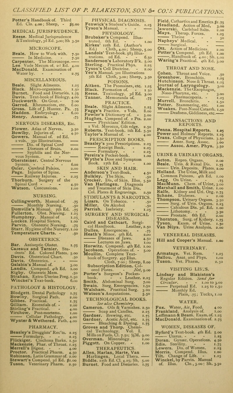 CLASSIFIED LIST OF P. BLAKISTON, SON &- CO:S PUBLICATIONS. Potter's Handbook of. Third Ed. Clo. 4.00; Sheep, - $5.00 MEDICAL JURISPRUDENCE. Reese. Medical Jurisprudence &Toxicology,3d Ed, 3.00; Sh 3.50 MICROSCOPE. Beale. How to Work with. 7.50 In Medicine. - 7.50 Carpenter. The Microscope. Lee Vade Mecum of. 2.1 Ed. 4.00 MacDonald, Examination of Water by. ... 2.75 MISCELLANEOUS. Beale. Slight Ailments. 1.25 Black. Micro-organisms. 1.50 Burnet. Food and Dietaries. 1.75 Davis. Text-book of Biology. 4.00 Duckwrorth. On Gout. - 7.00 Garrod. Rheumatism, etc. 6.00 Gross. Life of J. Hunter. Pa. .75 Haddon. Embryology. - 6.00 Henry. Anaemia. - .75 NERVOUS DISEASES, Etc. Flower. Atlas of Nerves. 3.50 Bowlby. Injuries of. - 4.50 Gowers. Manual of. 2d Ed. 2 vols. 350 Illustrations. Dis. of Spinal Cord Diseases of Brain. 2.00 Syphilis and the Ner- vous Sy.^tem. - - Obersteiner. Central Nervous System. - - . . 6.00 Osier. Cerebral Palsies. 2.00 Page. Injuries of Spine. Railway Injuries. - 2.25 Thorburn. Surgery of the Spinal Cord ... 4.50 Watson. Concussions. 1.00 NURSING. Cullingworth. Manual of. .75 Monthly Nursing. .50 Domville's Manual. 7th Ed. .75 Fullerton. Obst. Nursing. 1.25 Humphrey. Manual of 1.25 Luckes. Hospital Sisters. i.oo Parvin. Obstetric Nursing. .75 Starr. Hygiene of the Nursery, i.00 Temperature Charts. - .50 OBSTETRICS. Bar. Antiseptic Obstet. 1.75 Cazeaux and Tarnier. Stu- dents' Ed. Colored Plates. 5.00 Davis. Obstetrical Chart. .50 Davis. Obstetrics. - - Galabin's Manual of. 3.00 Landis. Compend. 4ih Ed. i.oo Rigby. Obstetric Mem. .50 Strahan. Extra-Uterine Preg. 1.50 Winckel's Text-book. 6.00 P.ATHOLOGY & HISTOLOGY. Blodgett. Dental Pathology 1.75 Bo\vrDy. Surgical Path. Gibbes. Practical. Gilliam. Essentials of. - Stirling's Practical. Virchow. Post-mortems. Cellular Pathology. Wynter & Wethered. Path. 4.00 PHARMACY. Beasley's Druggists' Rcc'ts. 2.25 lormulary. - - 2.25 Fliickiger. Cinchona Barks. 1.50 Mackenzie. Phar. of Throat. 1.25 Merrell's Digest. - - 4.00 Proctor. Practical Pharm. 4.50 Robinson. Latin Grammar of. 2.00 Stewart's Compend. 3d Ed. fi.oo Tuson. Veterinary Pharm. 2.50 2.00 I-7S 2.00 4.00 I.oo 4.00 1-25 I 50 3.00 •75 1.25 8.00 5.00 PHYSICAL DIAGNOSIS. Fenwick's Student's Guide. 2.25 Tyson's Manual. - - PHYSIOLOGY. Brubaker's Compend. Illus- trated. 6th Ed. - - I.oo Kirkes' 12th Ed. (Author's Ed.) Cloth, 4.00; Sheep, 5.00 Landois' Text-book. 583 Illus- trations. 2d Ed. - - 6.50 Sanderson's Laboratory B'k. 5.00 Sterling. Practical Phys. 2.25 Tyson's Cell Doctrine. - 2.00 Yeo's Manual. 321 Illustrations 5th Ed Cloth, 3.00; Sheep, 3.50 POISONS. Aitken. The Ptomaines, etc. Black. Formation of. Reese. Toxicology. 3d Ed. Tanner. Memoranda of. PRACTICE. Beale. Slight Ailments. Fagge's Practice. 2 Vols. Fowler's Dictionary of. Hughes. Compend of. 2 Pts. 2.00 Physicians' Edition. I Vol. Morocco, Gilt edge. 2.50 Roberts. Text-book. Sth Ed. 5.50 Taylor's Manual of. - 4.00 PRESCRIPTION BOOKS. Beasley's 3000 Prescriptions. 2.25 Receipt Book. - 2.25 Formulary. - - 2.25 Pereira's Pocket-book. 1.00 Wythe's Dose and Symptom Book. 17th Ed. - - I.oo SKIN AND HAIR. Anderson's Text-Book. 4.50 Bulkley. The Skin. - .50 Crocker. Dis. of Skin. Illus. 5.50 Van Harlingen. Diagnosis and Treatment of Skin Dis. Col. Plates & Engravings. 2.50 STIMULANTS & NARCOTICS. Lizars. On Tobacco. - .50 Miller. On Alcohol .50 Parrish. Inebriety. - 1.25 SURGERY AND SURGICAL DISEASES. Caird and Cathcart. Surgi- cal Handbook. Leather, 2.50 Dulles. Emergencies. - .75 Heath's Minor. 9th Ed. 2.00 Diseases of Jaws. 4.50 Lectures on Jaws. i.oo Horwitz. Compend. 4th Ed. i.oo Jacobson. Operations of. - 5.00 Moullin. Complete Text- book of Surgery. 497 Illus. Cloth, 7 00; Sheep, 8.00 Subscription Edition. Col- ored Plates. - Net, 9.00 Porter's Surgeon's Pocket- book. - - Leather. 2.25 Smith. Abdominal Surg. 7.00 Swain. Surg. Emergencies. 1.50 Walsham. Practical Surg. 3 00 Watson's Amputations. 5.50 TECHNOLOGICAL BOOKS. See also Chemistry. Cameron. Oils & Varnishes. 2.50 Soap and Candles. 2.25 Gardner. Brewing, etc. 1.75 Gardner. Acetic Acid, etc. 1.75 Bleaching & Dyeing. 1.75 Groves and Thorp. Chemi- cal Technology. Vol. I. Mills on Fuels. CI. 7.50; J^M. 9.00 Overman. Mineralogy. i.oo Piggott. On Copper. - i.oo THERAPEUTICS. Allen, Harlan, Harte, Van Harlingen. Local Thera. Biddle. nth Ed. CI. 4.25; Sh. 5.00 Burnet. Food and Dietaries. 1.7s $1.75 3.00 2.00 1.25 50 2.00 I.oo 5.00 3.00 Field. Cathartics and Emetics. Headland. Action of Med. Jaworski. Carlsbad Salts. Mays. Therap. Forces. ■ Theine - - . Napheys' Medical. Surgical. Ott. Action of Medicines. Potter's Compend. 5th Ed. , Handbook of. 4.00 ; Sh Waring's Practical. 4th Ed. THROAT AND NOSE. Cohen. Throat and Voice. .50 Greenhow. Bronchitis. 1.25 Hutchinson. Nose&Throat. 1.25 Journal of Laryngology. 3.00 Mackenzie. The CEsophagus, Naso-Pharynx, etc. - 3.00 Pharmacopoeia. - 1.25 Murrell. Bronchitis. - 1.50 Potter. Stammering, etc. i.oo ■Woakes. Post-Nasal Catarrh. 1.50 Deafness,Giddiness, etc. TRANSACTIONS AND REPORTS. Penna. Hospital Reports. 1.25 Power and Holmes' Reports. 1.25 Trans. College of Physicians. 3.50 Amer. Surg. Assoc. 3.00 Assoc. Amer. Phys. 3.50 URINE & URINARY ORGANS. Acton. Repro. Organs. 2.00 Beale. Urin. & Renal Dis. 1.75 Urin. Deposits. Plates. 2.00 Holland. The Urine, Milk and Common Poisons. 4th Ed. i.oo Legg. On Urine. - - .75 MacMunn. Chem. of Urine, 3.00 Marshall and Smith. Urine, i.oo Ralfe. Kidney and Uri. Org. 2.75 Schnee. Diabetes. - 2.00 Thompson. Urinary Organs. 3.50 Surg, of Urin. Organs. 1.25 Calculous Dis. 3d. Ed. i.oo Lithotomy. - - 3.50 Prostate. 6th Ed. 2.00 Thornton. Surg, of Kidney. 1.75 Tyson. Exam, of Urine. 1.50 Van Nijys. Urine Analysis. 2.00 VENEREAL DISEASES. Hill and Cooper's Manual, i.oo VETERINARY. Armatage. Vet. Rem. Ballou. Anat. and Phys. Tuson. Vet. Pharm. 1.25 I.oo 2.50 VISITING LIS'-S. Lindsay and Blakiston's Regular Edition. Send /or Circular. - - i.oo to 3.00 Perpetual Ed. 1.25 to 1.50 Monthly Ed. Plain, .75; Tucks, i.oo WATER. Fox. Water, Air, Food. 4.00 Frankland. Analysis of. i.oo Leffmann & Beam. Kxam.of. 1.25 MacDonald. Examination of. 2.75 WOMEN, DISEASES OF. Byford's Text-book. 4th Ed. 5.00 Uterus. . - - 1.25 Doran. Gyna;c. Operations. 4.50 Edis. Sterility. - - 1.75 Lowers. Uis. of Women. 2.25 Morris. Compend. Illus. i.oo Tilt. Change of Life. - 1.25 Winckel, by Parvin. Manual of. Illus. Clo., 3.00; Sh. 3.50