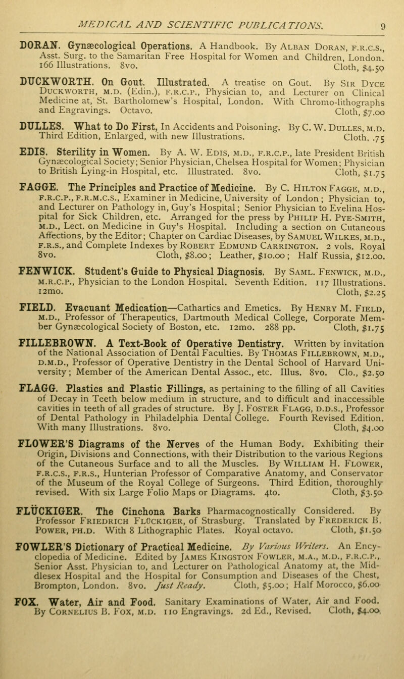 DORAN. Gynaecological Operations. A Handbook. By Alban Doran, f.r.c.s., Asst. Surg, to the Samaritan Free Hospital for Women and Children, London.' i66 Illustrations. 8vo. Cloth, $4.59 DUCKWORTH. On Gout. Illustrated. A treatise on Gout. Bv Sir Dyce Duckworth, m.d. (Edin.), f.r.c.p., Physician to, and Lecturer on Clinical Medicine at, St. Bartholomew's Hospital, London. With Chromo-lithographs and Engravings. Octavo. Cloth, $7.00 DULLES. What to Do First, In Accidents and Poisoning. By C. W. Dulles, m.d. Third Edition, Enlarged, with new Illustrations. Cloth, .75 EDIS. Sterility in Women. By A. W. Edis, m.d., f.r.c.p., late President British Gynaecological Society; Senior Physician, Chelsea Hospital for Women; Physician to British Lying-in Hospital, etc. Illustrated. 8vo. Cloth, $1.75 FAGGE. The Principles and Practice of Medicine. By C. Hilton Fagge, m.d., F.R.C.P., F.R.M.C.S., Examiner in Medicine, University of London ; Physician to, and Lecturer on Pathology in, Guy's Hospital; Senior Physician to Evelina Hos- pital for Sick Children, etc. Arranged for the press by Philip H. Pye-Smith, M.D., Lect. on Medicine in Guy's Hospital. Including a section on Cutaneous Affections, by the Editor; Chapter on Cardiac Diseases, by Samuel Wilkes, m.d., F.R.s.,and Complete Indexes by Robert Edmund Carrington. 2 vols. Royal 8vo. Cloth, $8.00; Leather, 110.00; Half Russia, $12.00. FENWICK. Student's Guide to Physical Diagnosis. By Saml. Fenwick, m.d., M.R.C.P., Physician to the London Hospital. Seventh Edition. 117 Illustrations. i2mo. Cloth, $2.25 FIELD. Evacuant Medication—Cathartics and Emetics. By Henry M. Field, m.d.. Professor of Therapeutics, Dartmouth Medical College, Corporate Mem- ber Gynaecological Society of Boston, etc. i2mo. 288 pp. Cloth, 51.75 FILLEBROWN. A Text-Book of Operative Dentistry. Written by invitation of the National Association of Dental Faculties. By Thomas Fillebrown, m.d., D.M.D., Professor of Operative Dentistry in the Dental School of Harvard Uni- versity; Member of the American Dental Assoc, etc. Illus. 8vo. Clo., $2.50 FLAGG. Plastics and Plastic Fillings, as pertaining to the filling of all Cavities of Decay in Teeth below medium in structure, and to difficult and inaccessible cavities in teeth of all grades of structure. By J. Foster Flagg, d.d.s.. Professor of Dental Pathology in Philadelphia Dental College. Fourth Revised Edition. With many Illustrations. 8vo. Cloth, $i\.oo FLOWER'S Diagrams of the Nerves of the Human Body. Exhibiting their Origin, Divisions and Connections, with their Distribution to the various Regions of the Cutaneous Surface and to all the Muscles. By William H. Flower, F.R.C.S., F.R.S., Hunterian Professor of Comparative Anatomy, and Conservator of the Museum of the Royal College of Surgeons. Third Edition, thoroughly revised. With six Large Folio Maps or Diagrams. 4to. Cloth, ;i53.50' FLUCKIGER. The Cinchona Barks Pharmacognostically Considered. By Professor Friedrich FlOckiger, of Strasburg. Translated by Frederick B. Power, PH.D. With 8 Lithographic Plates. Royal octavo. Cloth, $1.50 FOWLER'S Dictionary of Practical Medicine. By Various Writers. An Ency- clopedia of Medicine. Edited by James Kingston Fowler, m.a., m.d., f.r.c.p., Senior Asst. Physician to, and Lecturer on Pathological Anatomy at, the Mid- dlesex Hospital and the Hospital for Consumption and Diseases of the Chest, Brompton, London. 8vo. Just Ready. Cloth, jfS.oo; Half Morocco, |6.oo FOX. Water, Air and Food. Sanitary Examinations of Water, Air and Food. By Cornelius B. Fox, m.d. i 10 Engravings. 2d Ed., Revised. Cloth, |4.ck>,
